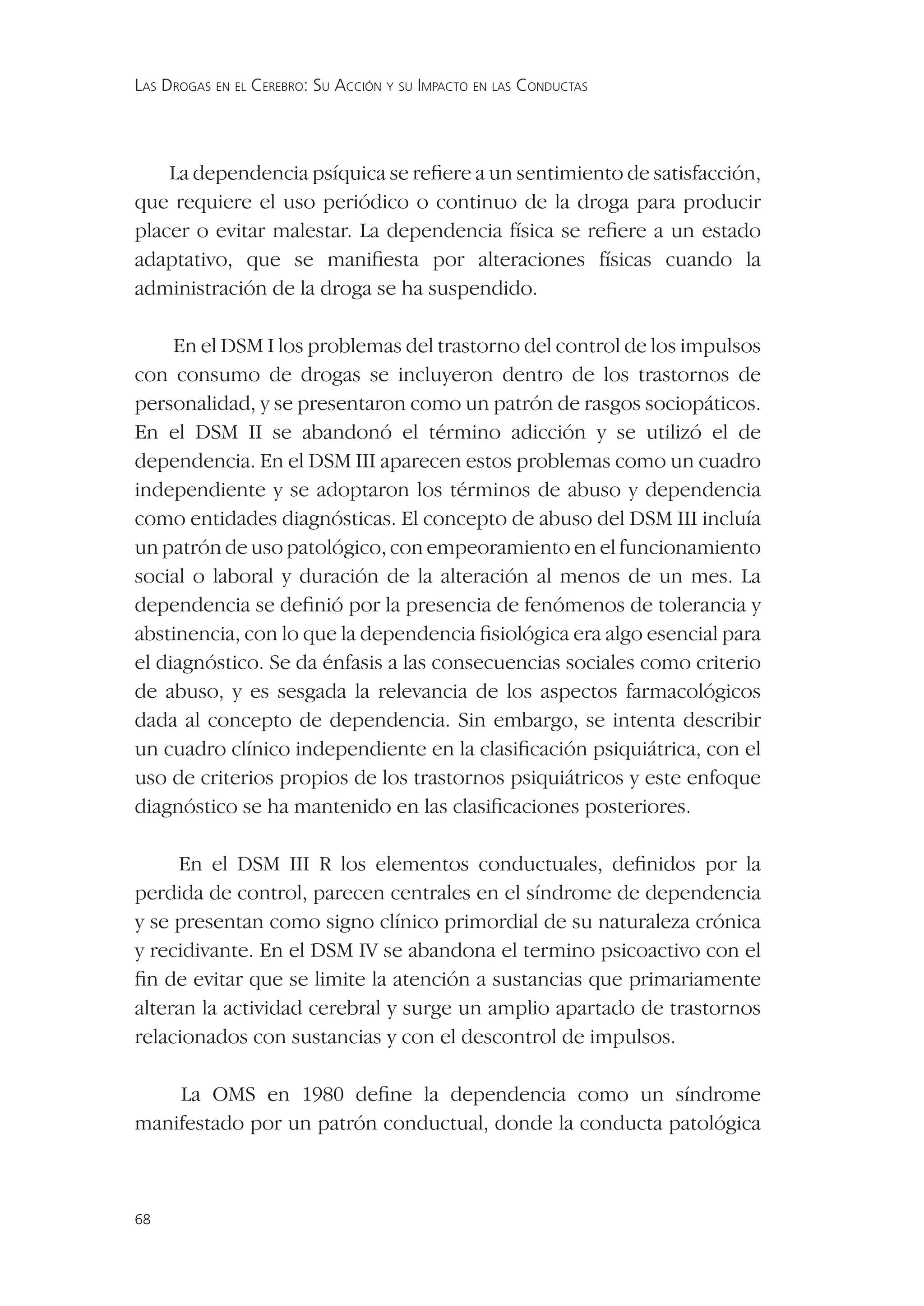 LAS DROGAS EN EL CEREBRO: SU ACCIÓN Y SU IMPACTO EN LAS CONDUCTAS




    La dependencia psíquica se reﬁere a un sentimiento de satisfacción,
que requiere el uso periódico o continuo de la droga para producir
placer o evitar malestar. La dependencia física se reﬁere a un estado
adaptativo, que se maniﬁesta por alteraciones físicas cuando la
administración de la droga se ha suspendido.

     En el DSM I los problemas del trastorno del control de los impulsos
con consumo de drogas se incluyeron dentro de los trastornos de
personalidad, y se presentaron como un patrón de rasgos sociopáticos.
En el DSM II se abandonó el término adicción y se utilizó el de
dependencia. En el DSM III aparecen estos problemas como un cuadro
independiente y se adoptaron los términos de abuso y dependencia
como entidades diagnósticas. El concepto de abuso del DSM III incluía
un patrón de uso patológico, con empeoramiento en el funcionamiento
social o laboral y duración de la alteración al menos de un mes. La
dependencia se deﬁnió por la presencia de fenómenos de tolerancia y
abstinencia, con lo que la dependencia ﬁsiológica era algo esencial para
el diagnóstico. Se da énfasis a las consecuencias sociales como criterio
de abuso, y es sesgada la relevancia de los aspectos farmacológicos
dada al concepto de dependencia. Sin embargo, se intenta describir
un cuadro clínico independiente en la clasiﬁcación psiquiátrica, con el
uso de criterios propios de los trastornos psiquiátricos y este enfoque
diagnóstico se ha mantenido en las clasiﬁcaciones posteriores.

     En el DSM III R los elementos conductuales, deﬁnidos por la
perdida de control, parecen centrales en el síndrome de dependencia
y se presentan como signo clínico primordial de su naturaleza crónica
y recidivante. En el DSM IV se abandona el termino psicoactivo con el
ﬁn de evitar que se limite la atención a sustancias que primariamente
alteran la actividad cerebral y surge un amplio apartado de trastornos
relacionados con sustancias y con el descontrol de impulsos.

    La OMS en 1980 deﬁne la dependencia como un síndrome
manifestado por un patrón conductual, donde la conducta patológica



68
 