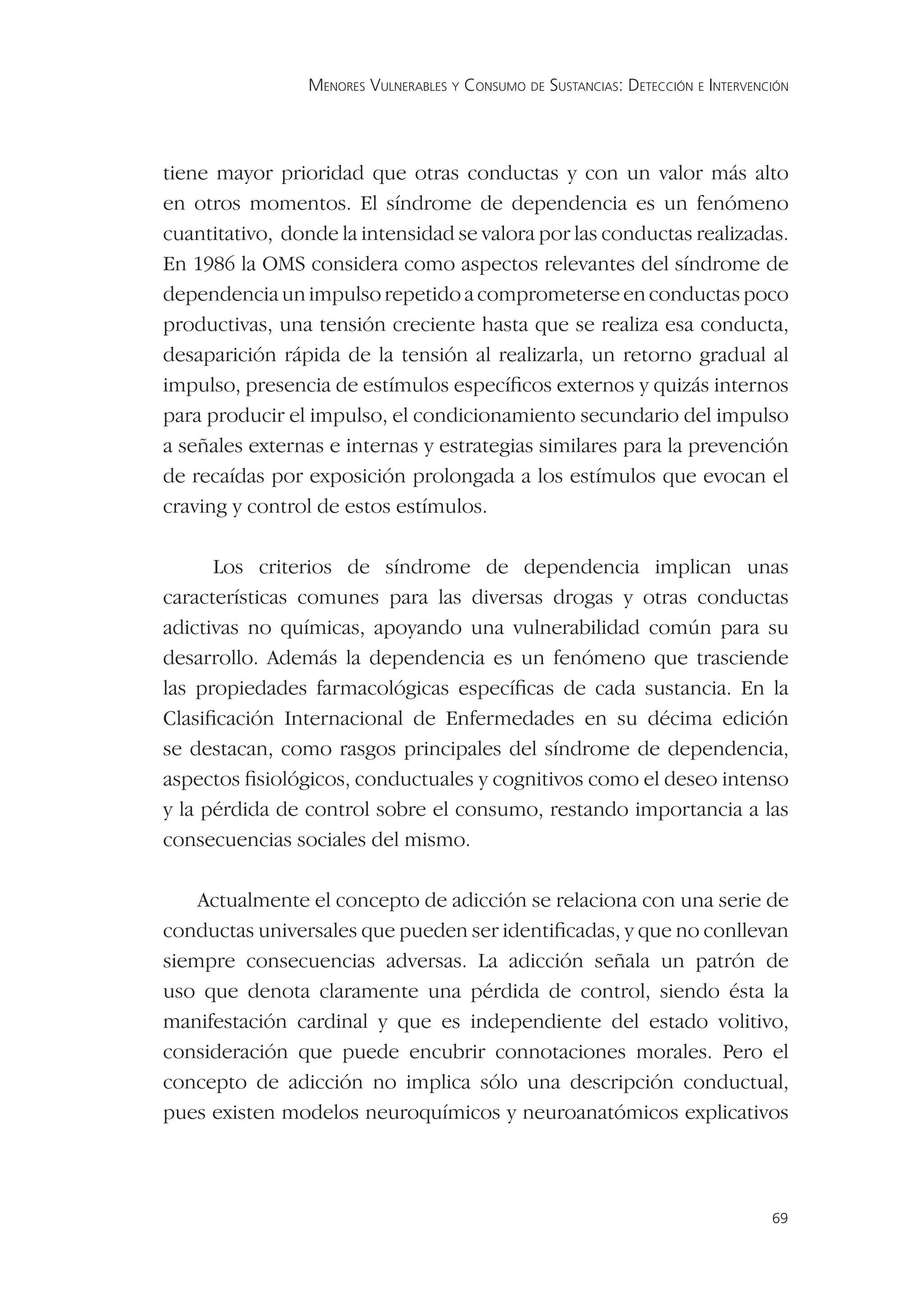 MENORES VULNERABLES Y CONSUMO DE SUSTANCIAS: DETECCIÓN E INTERVENCIÓN




tiene mayor prioridad que otras conductas y con un valor más alto
en otros momentos. El síndrome de dependencia es un fenómeno
cuantitativo, donde la intensidad se valora por las conductas realizadas.
En 1986 la OMS considera como aspectos relevantes del síndrome de
dependencia un impulso repetido a comprometerse en conductas poco
productivas, una tensión creciente hasta que se realiza esa conducta,
desaparición rápida de la tensión al realizarla, un retorno gradual al
impulso, presencia de estímulos especíﬁcos externos y quizás internos
para producir el impulso, el condicionamiento secundario del impulso
a señales externas e internas y estrategias similares para la prevención
de recaídas por exposición prolongada a los estímulos que evocan el
craving y control de estos estímulos.

      Los criterios de síndrome de dependencia implican unas
características comunes para las diversas drogas y otras conductas
adictivas no químicas, apoyando una vulnerabilidad común para su
desarrollo. Además la dependencia es un fenómeno que trasciende
las propiedades farmacológicas especíﬁcas de cada sustancia. En la
Clasiﬁcación Internacional de Enfermedades en su décima edición
se destacan, como rasgos principales del síndrome de dependencia,
aspectos ﬁsiológicos, conductuales y cognitivos como el deseo intenso
y la pérdida de control sobre el consumo, restando importancia a las
consecuencias sociales del mismo.

    Actualmente el concepto de adicción se relaciona con una serie de
conductas universales que pueden ser identiﬁcadas, y que no conllevan
siempre consecuencias adversas. La adicción señala un patrón de
uso que denota claramente una pérdida de control, siendo ésta la
manifestación cardinal y que es independiente del estado volitivo,
consideración que puede encubrir connotaciones morales. Pero el
concepto de adicción no implica sólo una descripción conductual,
pues existen modelos neuroquímicos y neuroanatómicos explicativos



                                                                                  69
 