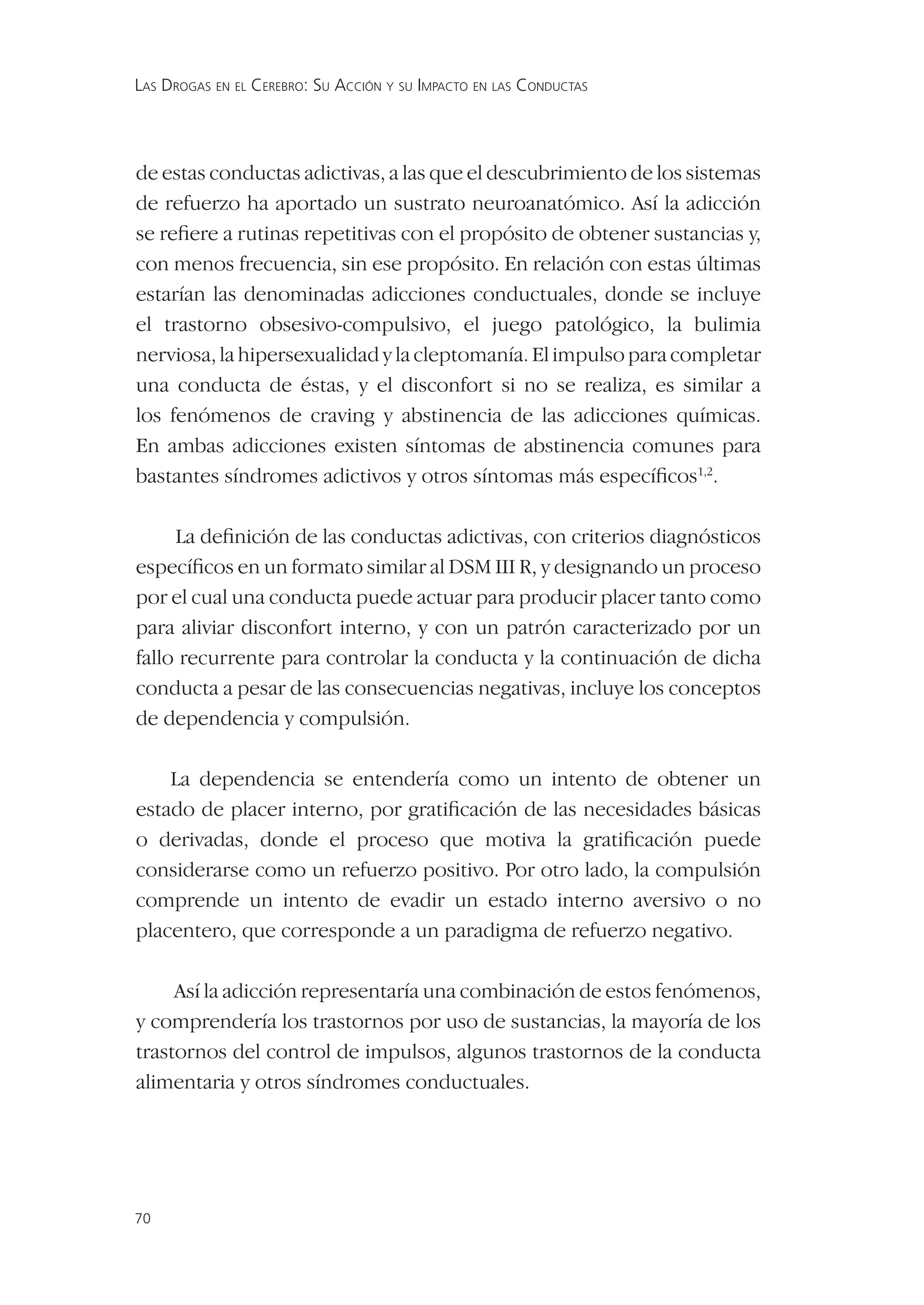 LAS DROGAS EN EL CEREBRO: SU ACCIÓN Y SU IMPACTO EN LAS CONDUCTAS




de estas conductas adictivas, a las que el descubrimiento de los sistemas
de refuerzo ha aportado un sustrato neuroanatómico. Así la adicción
se reﬁere a rutinas repetitivas con el propósito de obtener sustancias y,
con menos frecuencia, sin ese propósito. En relación con estas últimas
estarían las denominadas adicciones conductuales, donde se incluye
el trastorno obsesivo-compulsivo, el juego patológico, la bulimia
nerviosa, la hipersexualidad y la cleptomanía. El impulso para completar
una conducta de éstas, y el disconfort si no se realiza, es similar a
los fenómenos de craving y abstinencia de las adicciones químicas.
En ambas adicciones existen síntomas de abstinencia comunes para
bastantes síndromes adictivos y otros síntomas más especíﬁcos1,2.

     La deﬁnición de las conductas adictivas, con criterios diagnósticos
especíﬁcos en un formato similar al DSM III R, y designando un proceso
por el cual una conducta puede actuar para producir placer tanto como
para aliviar disconfort interno, y con un patrón caracterizado por un
fallo recurrente para controlar la conducta y la continuación de dicha
conducta a pesar de las consecuencias negativas, incluye los conceptos
de dependencia y compulsión.

    La dependencia se entendería como un intento de obtener un
estado de placer interno, por gratiﬁcación de las necesidades básicas
o derivadas, donde el proceso que motiva la gratiﬁcación puede
considerarse como un refuerzo positivo. Por otro lado, la compulsión
comprende un intento de evadir un estado interno aversivo o no
placentero, que corresponde a un paradigma de refuerzo negativo.

     Así la adicción representaría una combinación de estos fenómenos,
y comprendería los trastornos por uso de sustancias, la mayoría de los
trastornos del control de impulsos, algunos trastornos de la conducta
alimentaria y otros síndromes conductuales.




70
 