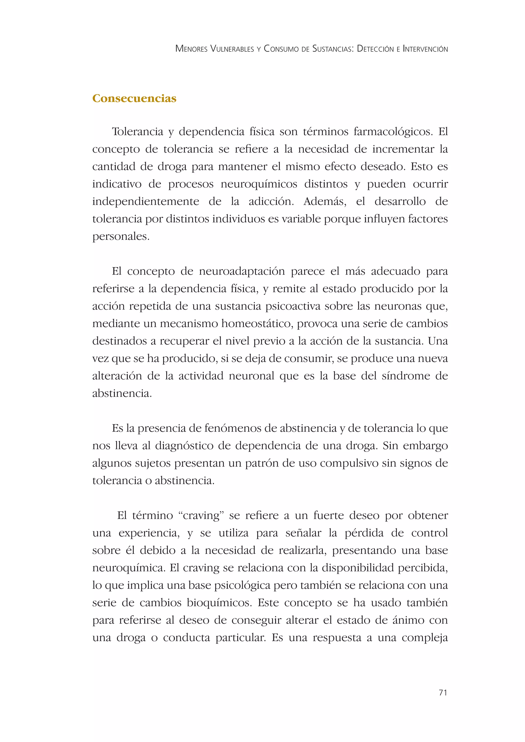 MENORES VULNERABLES Y CONSUMO DE SUSTANCIAS: DETECCIÓN E INTERVENCIÓN




Consecuencias

    Tolerancia y dependencia física son términos farmacológicos. El
concepto de tolerancia se reﬁere a la necesidad de incrementar la
cantidad de droga para mantener el mismo efecto deseado. Esto es
indicativo de procesos neuroquímicos distintos y pueden ocurrir
independientemente de la adicción. Además, el desarrollo de
tolerancia por distintos individuos es variable porque inﬂuyen factores
personales.

    El concepto de neuroadaptación parece el más adecuado para
referirse a la dependencia física, y remite al estado producido por la
acción repetida de una sustancia psicoactiva sobre las neuronas que,
mediante un mecanismo homeostático, provoca una serie de cambios
destinados a recuperar el nivel previo a la acción de la sustancia. Una
vez que se ha producido, si se deja de consumir, se produce una nueva
alteración de la actividad neuronal que es la base del síndrome de
abstinencia.

    Es la presencia de fenómenos de abstinencia y de tolerancia lo que
nos lleva al diagnóstico de dependencia de una droga. Sin embargo
algunos sujetos presentan un patrón de uso compulsivo sin signos de
tolerancia o abstinencia.

     El término “craving” se reﬁere a un fuerte deseo por obtener
una experiencia, y se utiliza para señalar la pérdida de control
sobre él debido a la necesidad de realizarla, presentando una base
neuroquímica. El craving se relaciona con la disponibilidad percibida,
lo que implica una base psicológica pero también se relaciona con una
serie de cambios bioquímicos. Este concepto se ha usado también
para referirse al deseo de conseguir alterar el estado de ánimo con
una droga o conducta particular. Es una respuesta a una compleja



                                                                                  71
 