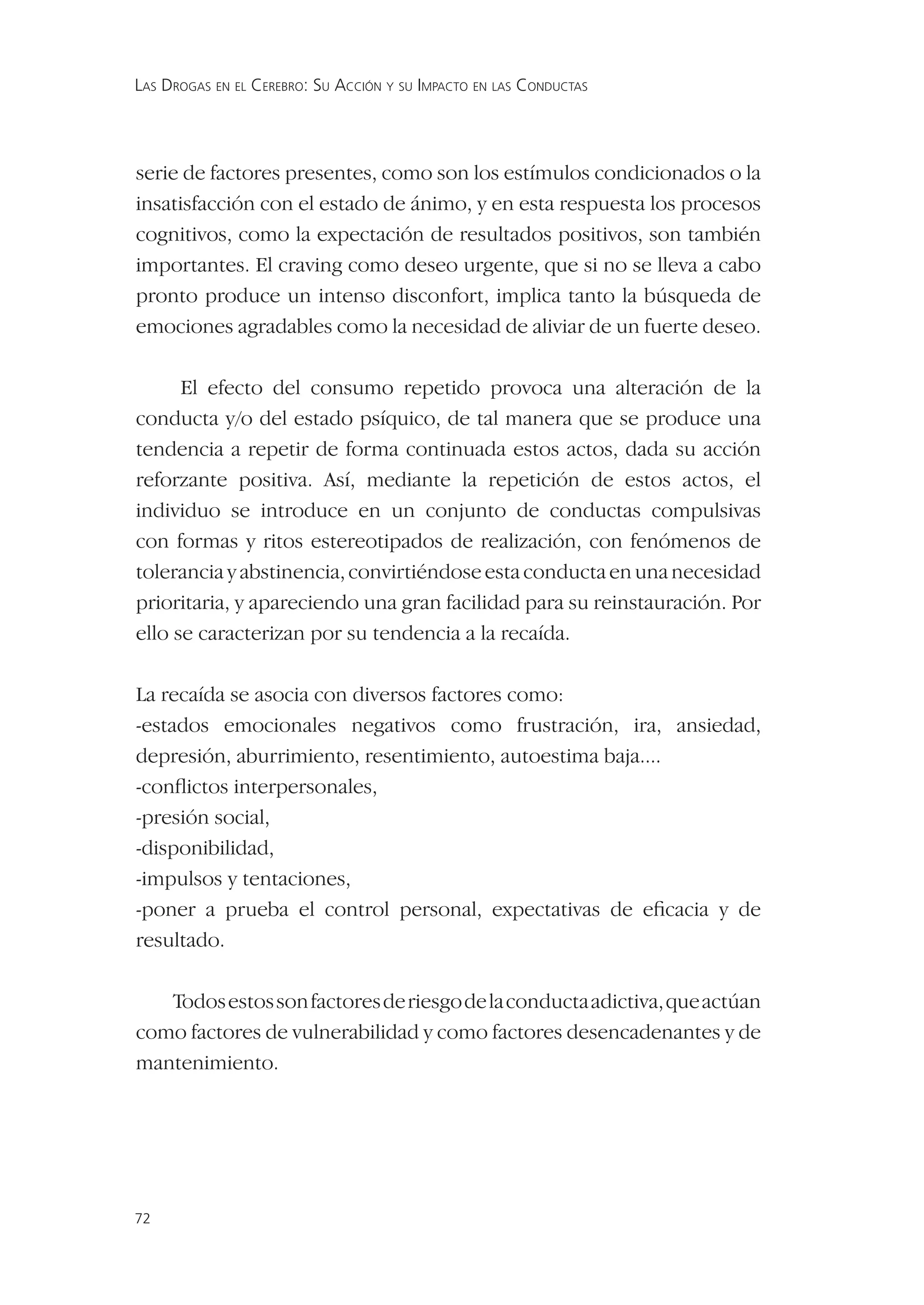 LAS DROGAS EN EL CEREBRO: SU ACCIÓN Y SU IMPACTO EN LAS CONDUCTAS




serie de factores presentes, como son los estímulos condicionados o la
insatisfacción con el estado de ánimo, y en esta respuesta los procesos
cognitivos, como la expectación de resultados positivos, son también
importantes. El craving como deseo urgente, que si no se lleva a cabo
pronto produce un intenso disconfort, implica tanto la búsqueda de
emociones agradables como la necesidad de aliviar de un fuerte deseo.

      El efecto del consumo repetido provoca una alteración de la
conducta y/o del estado psíquico, de tal manera que se produce una
tendencia a repetir de forma continuada estos actos, dada su acción
reforzante positiva. Así, mediante la repetición de estos actos, el
individuo se introduce en un conjunto de conductas compulsivas
con formas y ritos estereotipados de realización, con fenómenos de
tolerancia y abstinencia, convirtiéndose esta conducta en una necesidad
prioritaria, y apareciendo una gran facilidad para su reinstauración. Por
ello se caracterizan por su tendencia a la recaída.

La recaída se asocia con diversos factores como:
-estados emocionales negativos como frustración, ira, ansiedad,
depresión, aburrimiento, resentimiento, autoestima baja....
-conﬂictos interpersonales,
-presión social,
-disponibilidad,
-impulsos y tentaciones,
-poner a prueba el control personal, expectativas de eﬁcacia y de
resultado.

   Todos estos son factores de riesgo de la conducta adictiva, que actúan
como factores de vulnerabilidad y como factores desencadenantes y de
mantenimiento.




72
 