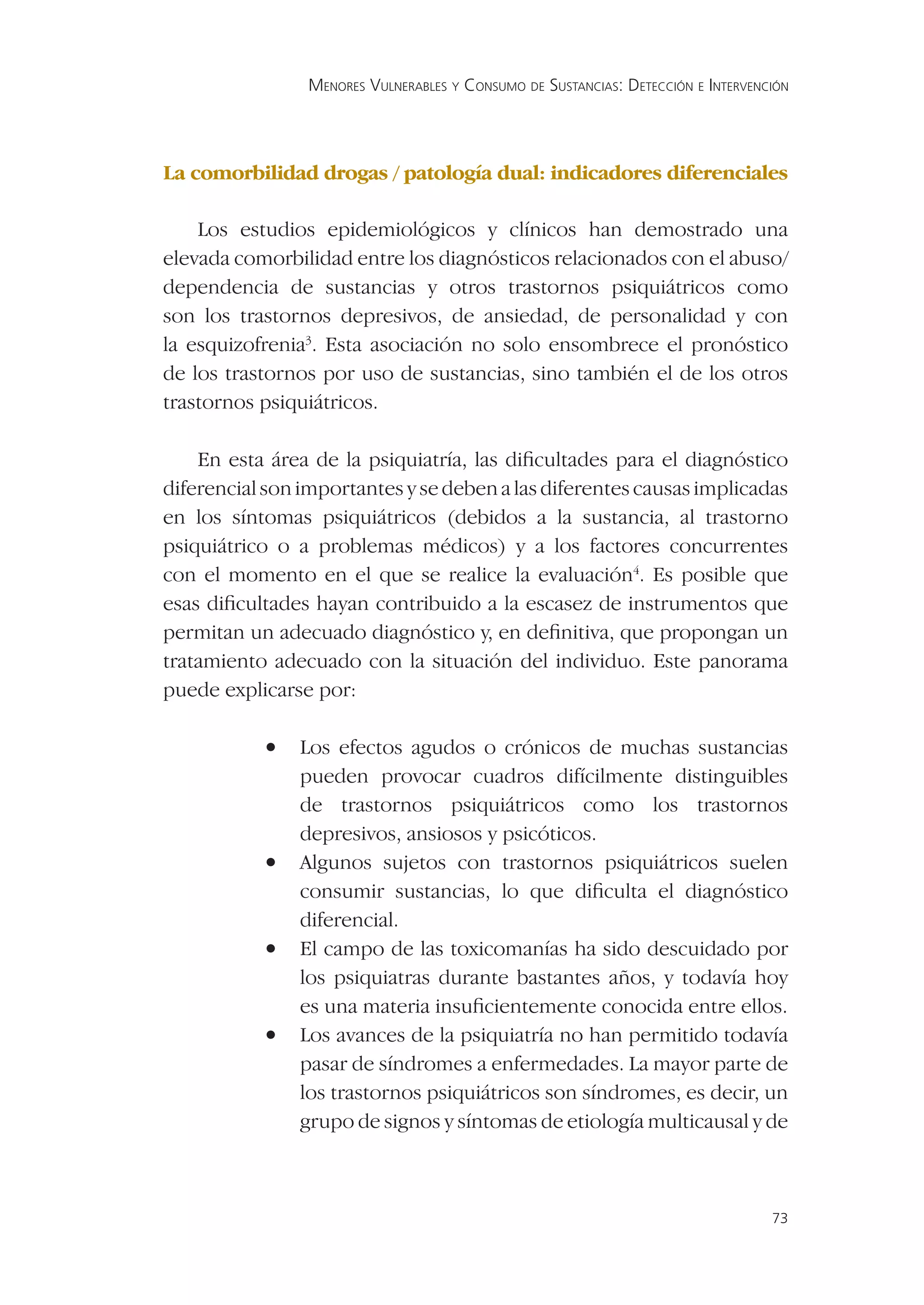 MENORES VULNERABLES Y CONSUMO DE SUSTANCIAS: DETECCIÓN E INTERVENCIÓN




La comorbilidad drogas / patología dual: indicadores diferenciales

    Los estudios epidemiológicos y clínicos han demostrado una
elevada comorbilidad entre los diagnósticos relacionados con el abuso/
dependencia de sustancias y otros trastornos psiquiátricos como
son los trastornos depresivos, de ansiedad, de personalidad y con
la esquizofrenia3. Esta asociación no solo ensombrece el pronóstico
de los trastornos por uso de sustancias, sino también el de los otros
trastornos psiquiátricos.

    En esta área de la psiquiatría, las diﬁcultades para el diagnóstico
diferencial son importantes y se deben a las diferentes causas implicadas
en los síntomas psiquiátricos (debidos a la sustancia, al trastorno
psiquiátrico o a problemas médicos) y a los factores concurrentes
con el momento en el que se realice la evaluación4. Es posible que
esas diﬁcultades hayan contribuido a la escasez de instrumentos que
permitan un adecuado diagnóstico y, en deﬁnitiva, que propongan un
tratamiento adecuado con la situación del individuo. Este panorama
puede explicarse por:

           •   Los efectos agudos o crónicos de muchas sustancias
               pueden provocar cuadros difícilmente distinguibles
               de trastornos psiquiátricos como los trastornos
               depresivos, ansiosos y psicóticos.
           •   Algunos sujetos con trastornos psiquiátricos suelen
               consumir sustancias, lo que diﬁculta el diagnóstico
               diferencial.
           •   El campo de las toxicomanías ha sido descuidado por
               los psiquiatras durante bastantes años, y todavía hoy
               es una materia insuﬁcientemente conocida entre ellos.
           •   Los avances de la psiquiatría no han permitido todavía
               pasar de síndromes a enfermedades. La mayor parte de
               los trastornos psiquiátricos son síndromes, es decir, un
               grupo de signos y síntomas de etiología multicausal y de



                                                                                  73
 