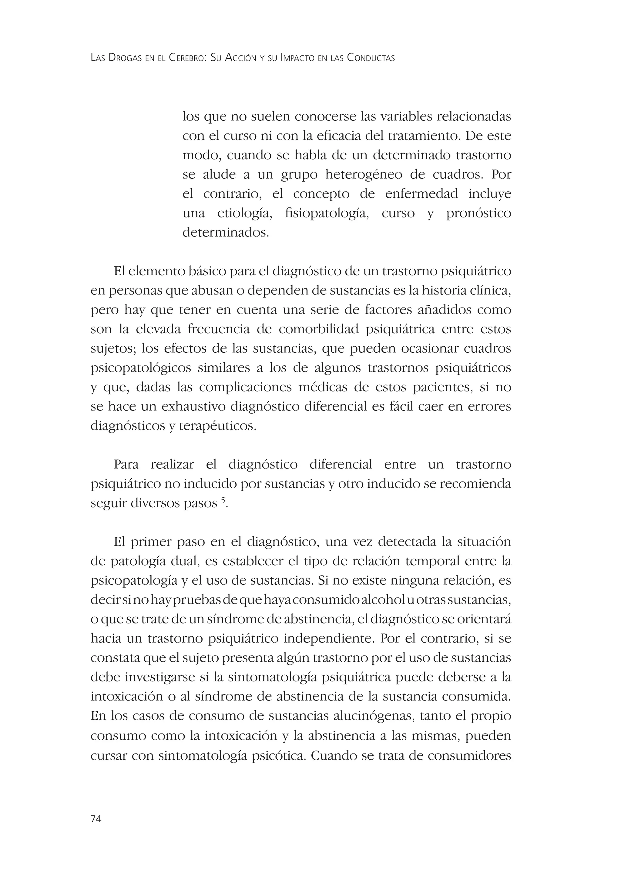 LAS DROGAS EN EL CEREBRO: SU ACCIÓN Y SU IMPACTO EN LAS CONDUCTAS




                   los que no suelen conocerse las variables relacionadas
                   con el curso ni con la eﬁcacia del tratamiento. De este
                   modo, cuando se habla de un determinado trastorno
                   se alude a un grupo heterogéneo de cuadros. Por
                   el contrario, el concepto de enfermedad incluye
                   una etiología, ﬁsiopatología, curso y pronóstico
                   determinados.

    El elemento básico para el diagnóstico de un trastorno psiquiátrico
en personas que abusan o dependen de sustancias es la historia clínica,
pero hay que tener en cuenta una serie de factores añadidos como
son la elevada frecuencia de comorbilidad psiquiátrica entre estos
sujetos; los efectos de las sustancias, que pueden ocasionar cuadros
psicopatológicos similares a los de algunos trastornos psiquiátricos
y que, dadas las complicaciones médicas de estos pacientes, si no
se hace un exhaustivo diagnóstico diferencial es fácil caer en errores
diagnósticos y terapéuticos.

    Para realizar el diagnóstico diferencial entre un trastorno
psiquiátrico no inducido por sustancias y otro inducido se recomienda
seguir diversos pasos 5.

    El primer paso en el diagnóstico, una vez detectada la situación
de patología dual, es establecer el tipo de relación temporal entre la
psicopatología y el uso de sustancias. Si no existe ninguna relación, es
decir si no hay pruebas de que haya consumido alcohol u otras sustancias,
o que se trate de un síndrome de abstinencia, el diagnóstico se orientará
hacia un trastorno psiquiátrico independiente. Por el contrario, si se
constata que el sujeto presenta algún trastorno por el uso de sustancias
debe investigarse si la sintomatología psiquiátrica puede deberse a la
intoxicación o al síndrome de abstinencia de la sustancia consumida.
En los casos de consumo de sustancias alucinógenas, tanto el propio
consumo como la intoxicación y la abstinencia a las mismas, pueden
cursar con sintomatología psicótica. Cuando se trata de consumidores



74
 