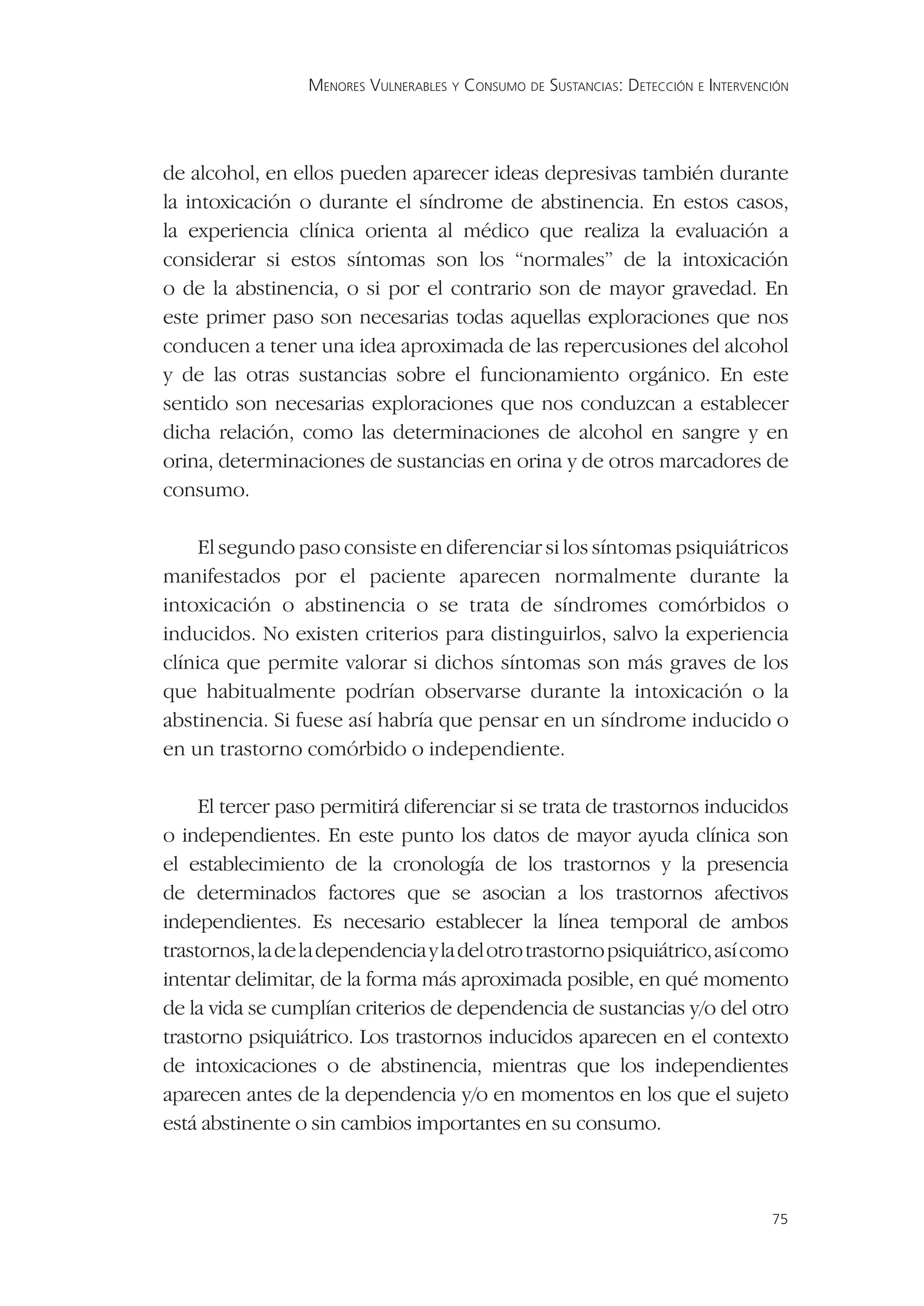 MENORES VULNERABLES Y CONSUMO DE SUSTANCIAS: DETECCIÓN E INTERVENCIÓN




de alcohol, en ellos pueden aparecer ideas depresivas también durante
la intoxicación o durante el síndrome de abstinencia. En estos casos,
la experiencia clínica orienta al médico que realiza la evaluación a
considerar si estos síntomas son los “normales” de la intoxicación
o de la abstinencia, o si por el contrario son de mayor gravedad. En
este primer paso son necesarias todas aquellas exploraciones que nos
conducen a tener una idea aproximada de las repercusiones del alcohol
y de las otras sustancias sobre el funcionamiento orgánico. En este
sentido son necesarias exploraciones que nos conduzcan a establecer
dicha relación, como las determinaciones de alcohol en sangre y en
orina, determinaciones de sustancias en orina y de otros marcadores de
consumo.

    El segundo paso consiste en diferenciar si los síntomas psiquiátricos
manifestados por el paciente aparecen normalmente durante la
intoxicación o abstinencia o se trata de síndromes comórbidos o
inducidos. No existen criterios para distinguirlos, salvo la experiencia
clínica que permite valorar si dichos síntomas son más graves de los
que habitualmente podrían observarse durante la intoxicación o la
abstinencia. Si fuese así habría que pensar en un síndrome inducido o
en un trastorno comórbido o independiente.

     El tercer paso permitirá diferenciar si se trata de trastornos inducidos
o independientes. En este punto los datos de mayor ayuda clínica son
el establecimiento de la cronología de los trastornos y la presencia
de determinados factores que se asocian a los trastornos afectivos
independientes. Es necesario establecer la línea temporal de ambos
trastornos, la de la dependencia y la del otro trastorno psiquiátrico, así como
intentar delimitar, de la forma más aproximada posible, en qué momento
de la vida se cumplían criterios de dependencia de sustancias y/o del otro
trastorno psiquiátrico. Los trastornos inducidos aparecen en el contexto
de intoxicaciones o de abstinencia, mientras que los independientes
aparecen antes de la dependencia y/o en momentos en los que el sujeto
está abstinente o sin cambios importantes en su consumo.



                                                                                    75
 