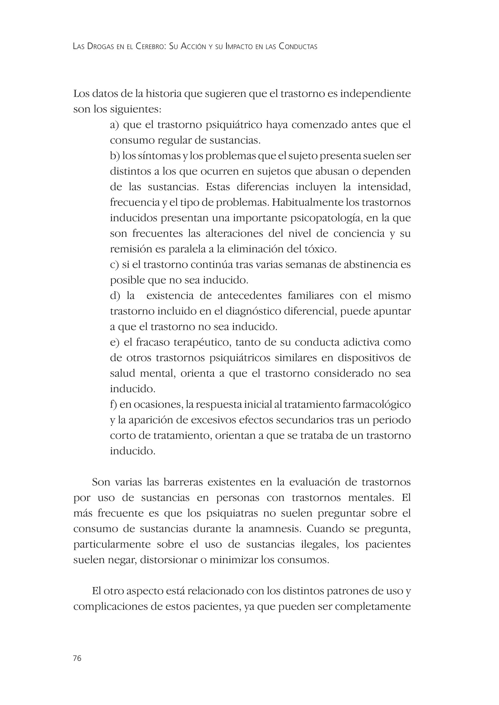 LAS DROGAS EN EL CEREBRO: SU ACCIÓN Y SU IMPACTO EN LAS CONDUCTAS




Los datos de la historia que sugieren que el trastorno es independiente
son los siguientes:
        a) que el trastorno psiquiátrico haya comenzado antes que el
        consumo regular de sustancias.
        b) los síntomas y los problemas que el sujeto presenta suelen ser
        distintos a los que ocurren en sujetos que abusan o dependen
        de las sustancias. Estas diferencias incluyen la intensidad,
        frecuencia y el tipo de problemas. Habitualmente los trastornos
        inducidos presentan una importante psicopatología, en la que
        son frecuentes las alteraciones del nivel de conciencia y su
        remisión es paralela a la eliminación del tóxico.
        c) si el trastorno continúa tras varias semanas de abstinencia es
        posible que no sea inducido.
        d) la existencia de antecedentes familiares con el mismo
        trastorno incluido en el diagnóstico diferencial, puede apuntar
        a que el trastorno no sea inducido.
        e) el fracaso terapéutico, tanto de su conducta adictiva como
        de otros trastornos psiquiátricos similares en dispositivos de
        salud mental, orienta a que el trastorno considerado no sea
        inducido.
        f) en ocasiones, la respuesta inicial al tratamiento farmacológico
        y la aparición de excesivos efectos secundarios tras un periodo
        corto de tratamiento, orientan a que se trataba de un trastorno
        inducido.

    Son varias las barreras existentes en la evaluación de trastornos
por uso de sustancias en personas con trastornos mentales. El
más frecuente es que los psiquiatras no suelen preguntar sobre el
consumo de sustancias durante la anamnesis. Cuando se pregunta,
particularmente sobre el uso de sustancias ilegales, los pacientes
suelen negar, distorsionar o minimizar los consumos.

   El otro aspecto está relacionado con los distintos patrones de uso y
complicaciones de estos pacientes, ya que pueden ser completamente



76
 