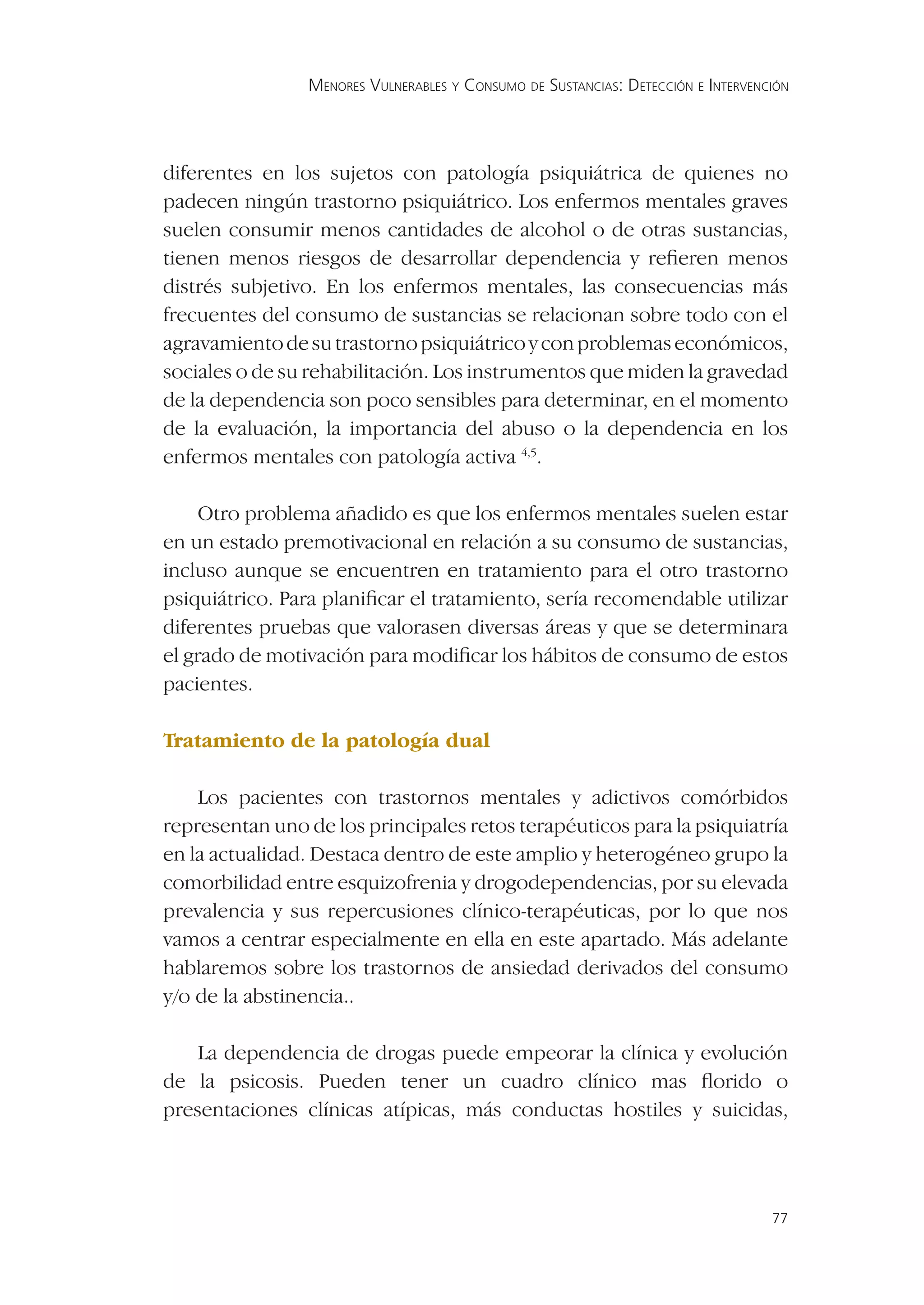 MENORES VULNERABLES Y CONSUMO DE SUSTANCIAS: DETECCIÓN E INTERVENCIÓN




diferentes en los sujetos con patología psiquiátrica de quienes no
padecen ningún trastorno psiquiátrico. Los enfermos mentales graves
suelen consumir menos cantidades de alcohol o de otras sustancias,
tienen menos riesgos de desarrollar dependencia y reﬁeren menos
distrés subjetivo. En los enfermos mentales, las consecuencias más
frecuentes del consumo de sustancias se relacionan sobre todo con el
agravamiento de su trastorno psiquiátrico y con problemas económicos,
sociales o de su rehabilitación. Los instrumentos que miden la gravedad
de la dependencia son poco sensibles para determinar, en el momento
de la evaluación, la importancia del abuso o la dependencia en los
enfermos mentales con patología activa 4,5.

    Otro problema añadido es que los enfermos mentales suelen estar
en un estado premotivacional en relación a su consumo de sustancias,
incluso aunque se encuentren en tratamiento para el otro trastorno
psiquiátrico. Para planiﬁcar el tratamiento, sería recomendable utilizar
diferentes pruebas que valorasen diversas áreas y que se determinara
el grado de motivación para modiﬁcar los hábitos de consumo de estos
pacientes.

Tratamiento de la patología dual

    Los pacientes con trastornos mentales y adictivos comórbidos
representan uno de los principales retos terapéuticos para la psiquiatría
en la actualidad. Destaca dentro de este amplio y heterogéneo grupo la
comorbilidad entre esquizofrenia y drogodependencias, por su elevada
prevalencia y sus repercusiones clínico-terapéuticas, por lo que nos
vamos a centrar especialmente en ella en este apartado. Más adelante
hablaremos sobre los trastornos de ansiedad derivados del consumo
y/o de la abstinencia..

    La dependencia de drogas puede empeorar la clínica y evolución
de la psicosis. Pueden tener un cuadro clínico mas ﬂorido o
presentaciones clínicas atípicas, más conductas hostiles y suicidas,




                                                                                  77
 