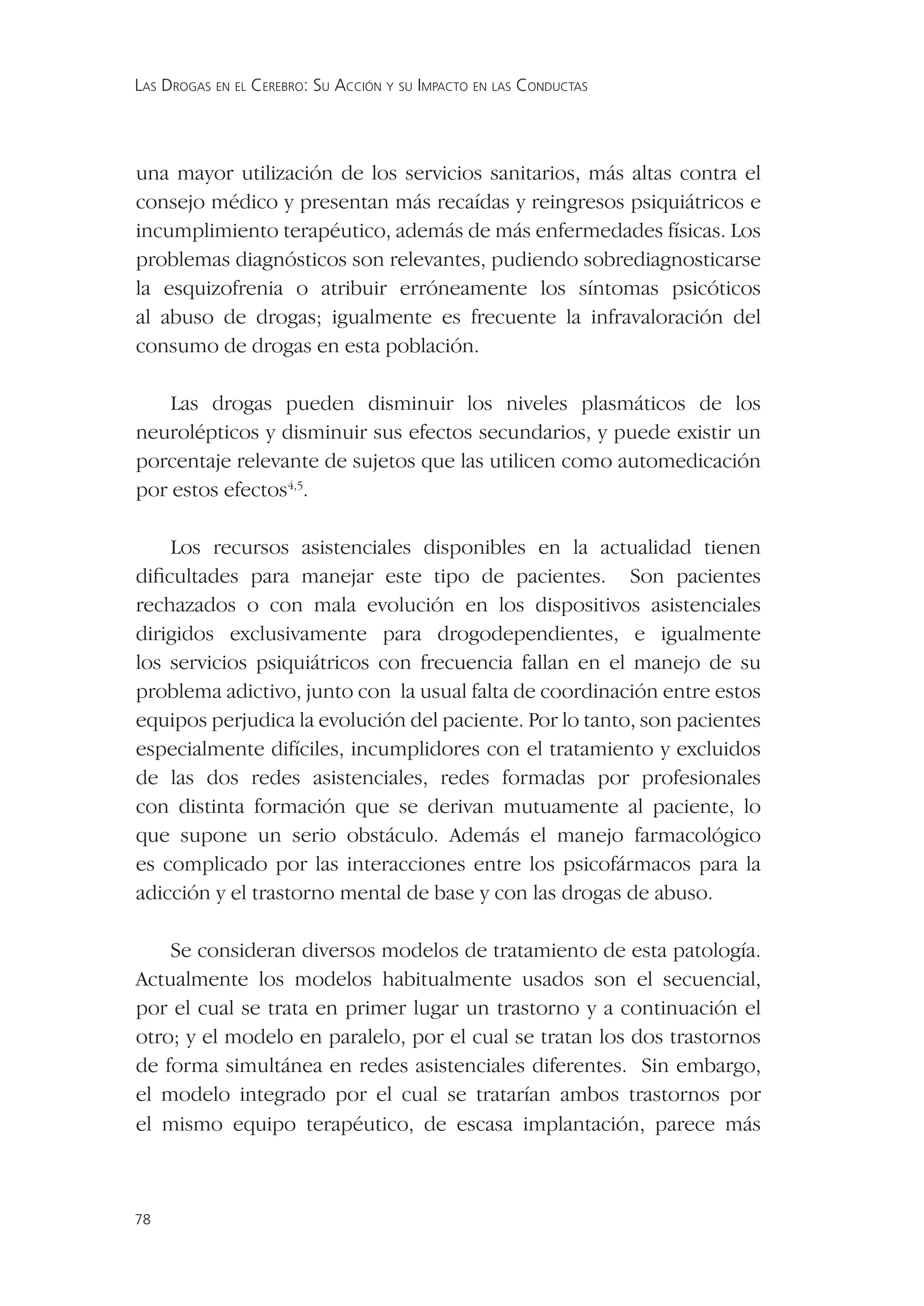 LAS DROGAS EN EL CEREBRO: SU ACCIÓN Y SU IMPACTO EN LAS CONDUCTAS




una mayor utilización de los servicios sanitarios, más altas contra el
consejo médico y presentan más recaídas y reingresos psiquiátricos e
incumplimiento terapéutico, además de más enfermedades físicas. Los
problemas diagnósticos son relevantes, pudiendo sobrediagnosticarse
la esquizofrenia o atribuir erróneamente los síntomas psicóticos
al abuso de drogas; igualmente es frecuente la infravaloración del
consumo de drogas en esta población.

    Las drogas pueden disminuir los niveles plasmáticos de los
neurolépticos y disminuir sus efectos secundarios, y puede existir un
porcentaje relevante de sujetos que las utilicen como automedicación
por estos efectos4,5.

    Los recursos asistenciales disponibles en la actualidad tienen
diﬁcultades para manejar este tipo de pacientes. Son pacientes
rechazados o con mala evolución en los dispositivos asistenciales
dirigidos exclusivamente para drogodependientes, e igualmente
los servicios psiquiátricos con frecuencia fallan en el manejo de su
problema adictivo, junto con la usual falta de coordinación entre estos
equipos perjudica la evolución del paciente. Por lo tanto, son pacientes
especialmente difíciles, incumplidores con el tratamiento y excluidos
de las dos redes asistenciales, redes formadas por profesionales
con distinta formación que se derivan mutuamente al paciente, lo
que supone un serio obstáculo. Además el manejo farmacológico
es complicado por las interacciones entre los psicofármacos para la
adicción y el trastorno mental de base y con las drogas de abuso.

    Se consideran diversos modelos de tratamiento de esta patología.
Actualmente los modelos habitualmente usados son el secuencial,
por el cual se trata en primer lugar un trastorno y a continuación el
otro; y el modelo en paralelo, por el cual se tratan los dos trastornos
de forma simultánea en redes asistenciales diferentes. Sin embargo,
el modelo integrado por el cual se tratarían ambos trastornos por
el mismo equipo terapéutico, de escasa implantación, parece más



78
 