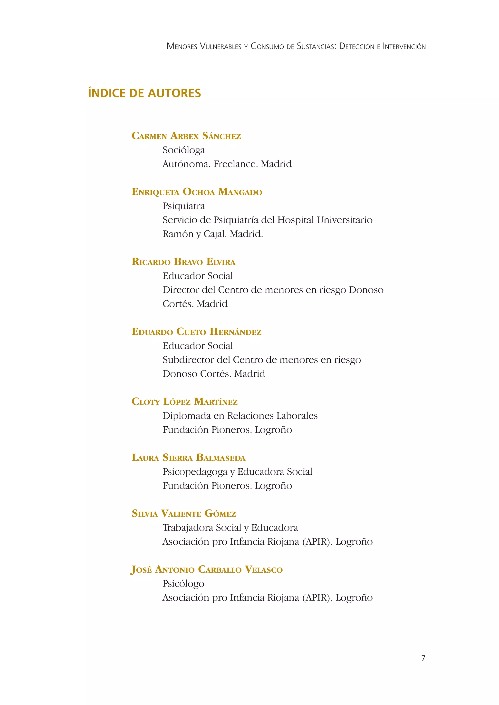 MENORES VULNERABLES Y CONSUMO DE SUSTANCIAS: DETECCIÓN E INTERVENCIÓN




ÍNDICE DE AUTORES


      CARMEN ARBEX SÁNCHEZ
            Socióloga
            Autónoma. Freelance. Madrid

      ENRIQUETA OCHOA MANGADO
            Psiquiatra
            Servicio de Psiquiatría del Hospital Universitario
            Ramón y Cajal. Madrid.

      RICARDO BRAVO ELVIRA
            Educador Social
            Director del Centro de menores en riesgo Donoso
            Cortés. Madrid

      EDUARDO CUETO HERNÁNDEZ
            Educador Social
            Subdirector del Centro de menores en riesgo
            Donoso Cortés. Madrid

      CLOTY LÓPEZ MARTÍNEZ
            Diplomada en Relaciones Laborales
            Fundación Pioneros. Logroño

      LAURA SIERRA BALMASEDA
            Psicopedagoga y Educadora Social
            Fundación Pioneros. Logroño

      SILVIA VALIENTE GÓMEZ
            Trabajadora Social y Educadora
            Asociación pro Infancia Riojana (APIR). Logroño

      JOSÉ ANTONIO CARBALLO VELASCO
            Psicólogo
            Asociación pro Infancia Riojana (APIR). Logroño




                                                                                7
 