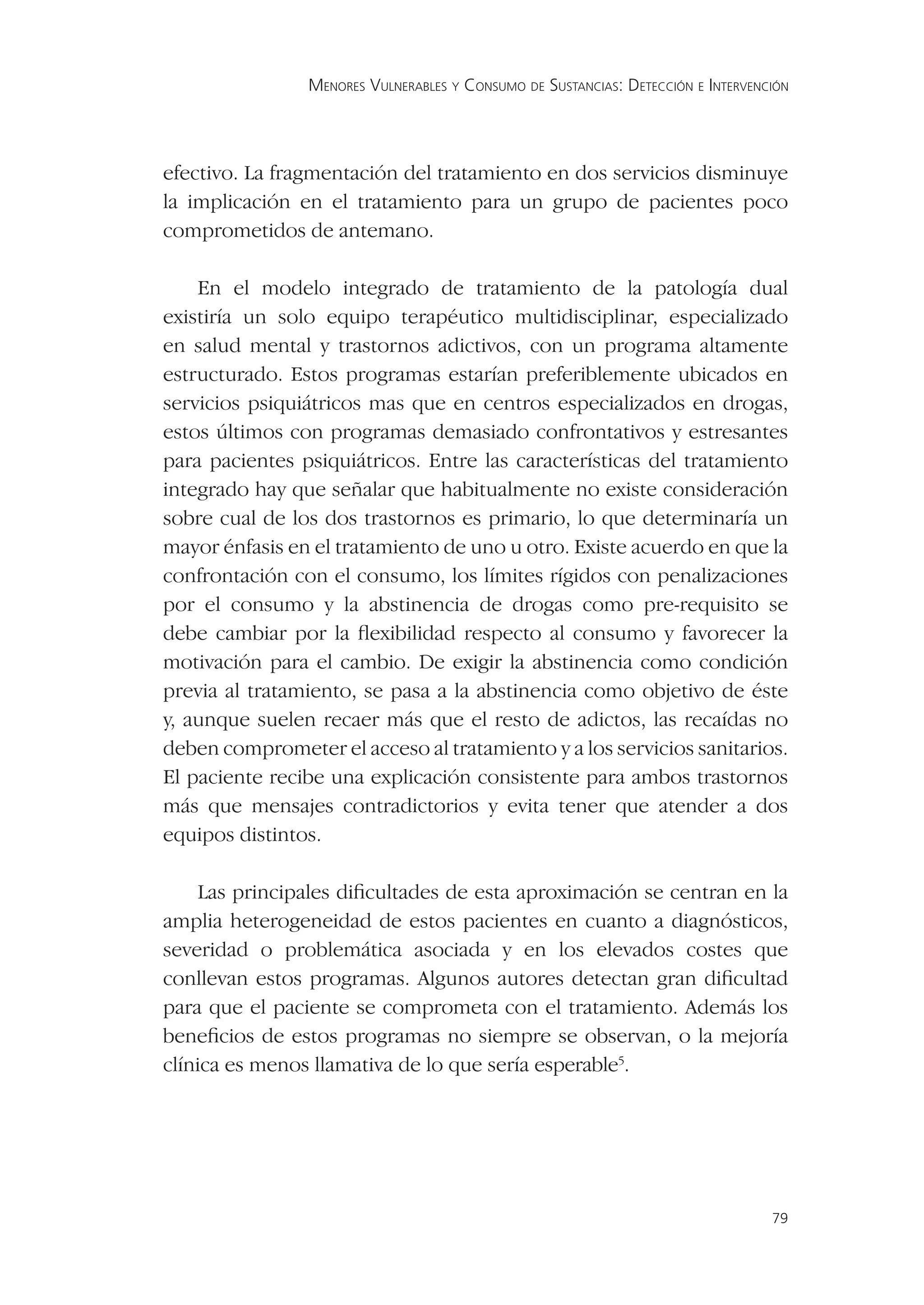 MENORES VULNERABLES Y CONSUMO DE SUSTANCIAS: DETECCIÓN E INTERVENCIÓN




efectivo. La fragmentación del tratamiento en dos servicios disminuye
la implicación en el tratamiento para un grupo de pacientes poco
comprometidos de antemano.

    En el modelo integrado de tratamiento de la patología dual
existiría un solo equipo terapéutico multidisciplinar, especializado
en salud mental y trastornos adictivos, con un programa altamente
estructurado. Estos programas estarían preferiblemente ubicados en
servicios psiquiátricos mas que en centros especializados en drogas,
estos últimos con programas demasiado confrontativos y estresantes
para pacientes psiquiátricos. Entre las características del tratamiento
integrado hay que señalar que habitualmente no existe consideración
sobre cual de los dos trastornos es primario, lo que determinaría un
mayor énfasis en el tratamiento de uno u otro. Existe acuerdo en que la
confrontación con el consumo, los límites rígidos con penalizaciones
por el consumo y la abstinencia de drogas como pre-requisito se
debe cambiar por la ﬂexibilidad respecto al consumo y favorecer la
motivación para el cambio. De exigir la abstinencia como condición
previa al tratamiento, se pasa a la abstinencia como objetivo de éste
y, aunque suelen recaer más que el resto de adictos, las recaídas no
deben comprometer el acceso al tratamiento y a los servicios sanitarios.
El paciente recibe una explicación consistente para ambos trastornos
más que mensajes contradictorios y evita tener que atender a dos
equipos distintos.

    Las principales diﬁcultades de esta aproximación se centran en la
amplia heterogeneidad de estos pacientes en cuanto a diagnósticos,
severidad o problemática asociada y en los elevados costes que
conllevan estos programas. Algunos autores detectan gran diﬁcultad
para que el paciente se comprometa con el tratamiento. Además los
beneﬁcios de estos programas no siempre se observan, o la mejoría
clínica es menos llamativa de lo que sería esperable5.




                                                                                  79
 