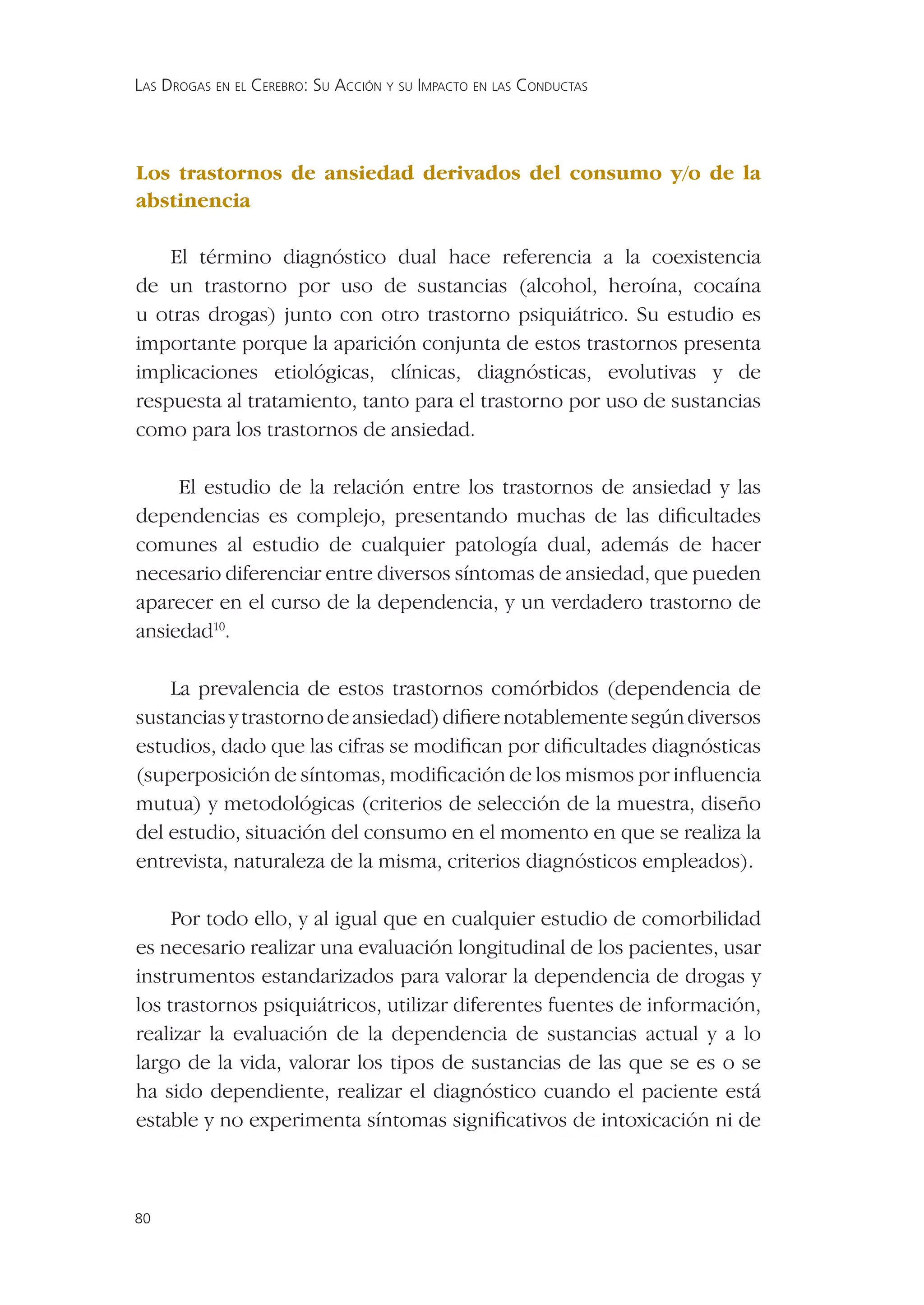 LAS DROGAS EN EL CEREBRO: SU ACCIÓN Y SU IMPACTO EN LAS CONDUCTAS




Los trastornos de ansiedad derivados del consumo y/o de la
abstinencia

    El término diagnóstico dual hace referencia a la coexistencia
de un trastorno por uso de sustancias (alcohol, heroína, cocaína
u otras drogas) junto con otro trastorno psiquiátrico. Su estudio es
importante porque la aparición conjunta de estos trastornos presenta
implicaciones etiológicas, clínicas, diagnósticas, evolutivas y de
respuesta al tratamiento, tanto para el trastorno por uso de sustancias
como para los trastornos de ansiedad.

     El estudio de la relación entre los trastornos de ansiedad y las
dependencias es complejo, presentando muchas de las diﬁcultades
comunes al estudio de cualquier patología dual, además de hacer
necesario diferenciar entre diversos síntomas de ansiedad, que pueden
aparecer en el curso de la dependencia, y un verdadero trastorno de
ansiedad10.

    La prevalencia de estos trastornos comórbidos (dependencia de
sustancias y trastorno de ansiedad) diﬁere notablemente según diversos
estudios, dado que las cifras se modiﬁcan por diﬁcultades diagnósticas
(superposición de síntomas, modiﬁcación de los mismos por inﬂuencia
mutua) y metodológicas (criterios de selección de la muestra, diseño
del estudio, situación del consumo en el momento en que se realiza la
entrevista, naturaleza de la misma, criterios diagnósticos empleados).

     Por todo ello, y al igual que en cualquier estudio de comorbilidad
es necesario realizar una evaluación longitudinal de los pacientes, usar
instrumentos estandarizados para valorar la dependencia de drogas y
los trastornos psiquiátricos, utilizar diferentes fuentes de información,
realizar la evaluación de la dependencia de sustancias actual y a lo
largo de la vida, valorar los tipos de sustancias de las que se es o se
ha sido dependiente, realizar el diagnóstico cuando el paciente está
estable y no experimenta síntomas signiﬁcativos de intoxicación ni de



80
 