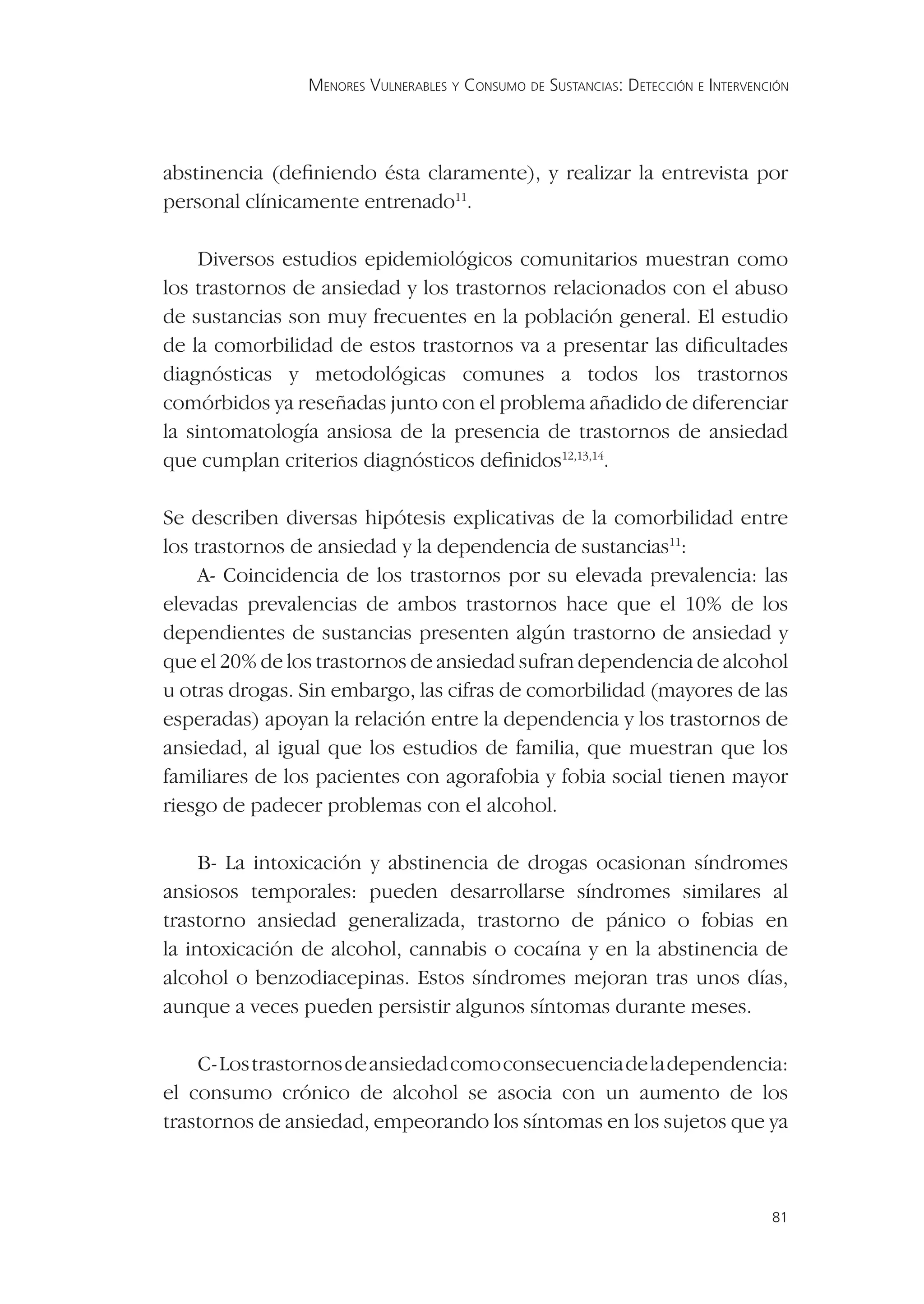 MENORES VULNERABLES Y CONSUMO DE SUSTANCIAS: DETECCIÓN E INTERVENCIÓN




abstinencia (deﬁniendo ésta claramente), y realizar la entrevista por
personal clínicamente entrenado11.

     Diversos estudios epidemiológicos comunitarios muestran como
los trastornos de ansiedad y los trastornos relacionados con el abuso
de sustancias son muy frecuentes en la población general. El estudio
de la comorbilidad de estos trastornos va a presentar las diﬁcultades
diagnósticas y metodológicas comunes a todos los trastornos
comórbidos ya reseñadas junto con el problema añadido de diferenciar
la sintomatología ansiosa de la presencia de trastornos de ansiedad
que cumplan criterios diagnósticos deﬁnidos12,13,14.

Se describen diversas hipótesis explicativas de la comorbilidad entre
los trastornos de ansiedad y la dependencia de sustancias11:
     A- Coincidencia de los trastornos por su elevada prevalencia: las
elevadas prevalencias de ambos trastornos hace que el 10% de los
dependientes de sustancias presenten algún trastorno de ansiedad y
que el 20% de los trastornos de ansiedad sufran dependencia de alcohol
u otras drogas. Sin embargo, las cifras de comorbilidad (mayores de las
esperadas) apoyan la relación entre la dependencia y los trastornos de
ansiedad, al igual que los estudios de familia, que muestran que los
familiares de los pacientes con agorafobia y fobia social tienen mayor
riesgo de padecer problemas con el alcohol.

     B- La intoxicación y abstinencia de drogas ocasionan síndromes
ansiosos temporales: pueden desarrollarse síndromes similares al
trastorno ansiedad generalizada, trastorno de pánico o fobias en
la intoxicación de alcohol, cannabis o cocaína y en la abstinencia de
alcohol o benzodiacepinas. Estos síndromes mejoran tras unos días,
aunque a veces pueden persistir algunos síntomas durante meses.

    C- Los trastornos de ansiedad como consecuencia de la dependencia:
el consumo crónico de alcohol se asocia con un aumento de los
trastornos de ansiedad, empeorando los síntomas en los sujetos que ya



                                                                                  81
 