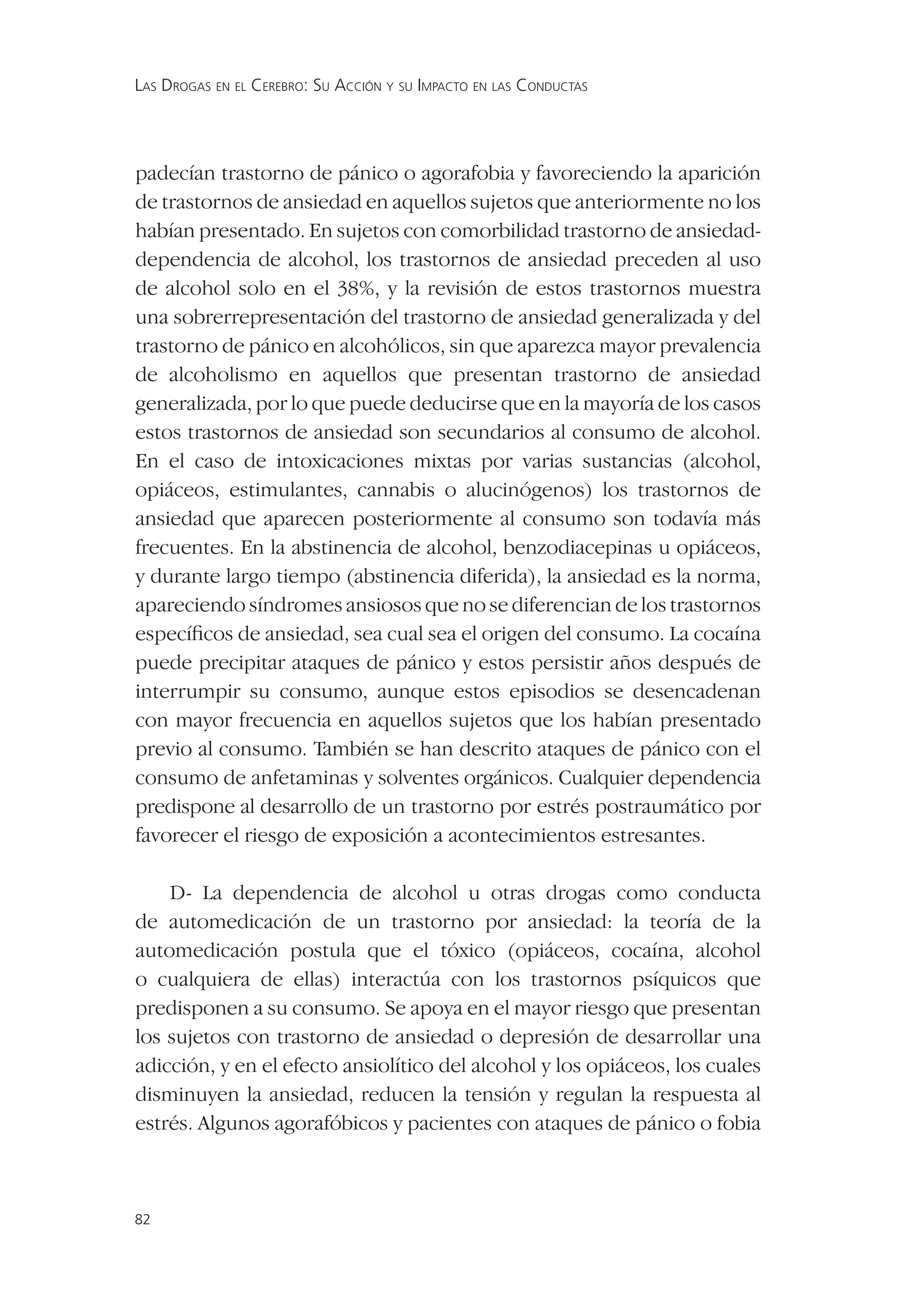 LAS DROGAS EN EL CEREBRO: SU ACCIÓN Y SU IMPACTO EN LAS CONDUCTAS




padecían trastorno de pánico o agorafobia y favoreciendo la aparición
de trastornos de ansiedad en aquellos sujetos que anteriormente no los
habían presentado. En sujetos con comorbilidad trastorno de ansiedad-
dependencia de alcohol, los trastornos de ansiedad preceden al uso
de alcohol solo en el 38%, y la revisión de estos trastornos muestra
una sobrerrepresentación del trastorno de ansiedad generalizada y del
trastorno de pánico en alcohólicos, sin que aparezca mayor prevalencia
de alcoholismo en aquellos que presentan trastorno de ansiedad
generalizada, por lo que puede deducirse que en la mayoría de los casos
estos trastornos de ansiedad son secundarios al consumo de alcohol.
En el caso de intoxicaciones mixtas por varias sustancias (alcohol,
opiáceos, estimulantes, cannabis o alucinógenos) los trastornos de
ansiedad que aparecen posteriormente al consumo son todavía más
frecuentes. En la abstinencia de alcohol, benzodiacepinas u opiáceos,
y durante largo tiempo (abstinencia diferida), la ansiedad es la norma,
apareciendo síndromes ansiosos que no se diferencian de los trastornos
especíﬁcos de ansiedad, sea cual sea el origen del consumo. La cocaína
puede precipitar ataques de pánico y estos persistir años después de
interrumpir su consumo, aunque estos episodios se desencadenan
con mayor frecuencia en aquellos sujetos que los habían presentado
previo al consumo. También se han descrito ataques de pánico con el
consumo de anfetaminas y solventes orgánicos. Cualquier dependencia
predispone al desarrollo de un trastorno por estrés postraumático por
favorecer el riesgo de exposición a acontecimientos estresantes.

    D- La dependencia de alcohol u otras drogas como conducta
de automedicación de un trastorno por ansiedad: la teoría de la
automedicación postula que el tóxico (opiáceos, cocaína, alcohol
o cualquiera de ellas) interactúa con los trastornos psíquicos que
predisponen a su consumo. Se apoya en el mayor riesgo que presentan
los sujetos con trastorno de ansiedad o depresión de desarrollar una
adicción, y en el efecto ansiolítico del alcohol y los opiáceos, los cuales
disminuyen la ansiedad, reducen la tensión y regulan la respuesta al
estrés. Algunos agorafóbicos y pacientes con ataques de pánico o fobia



82
 