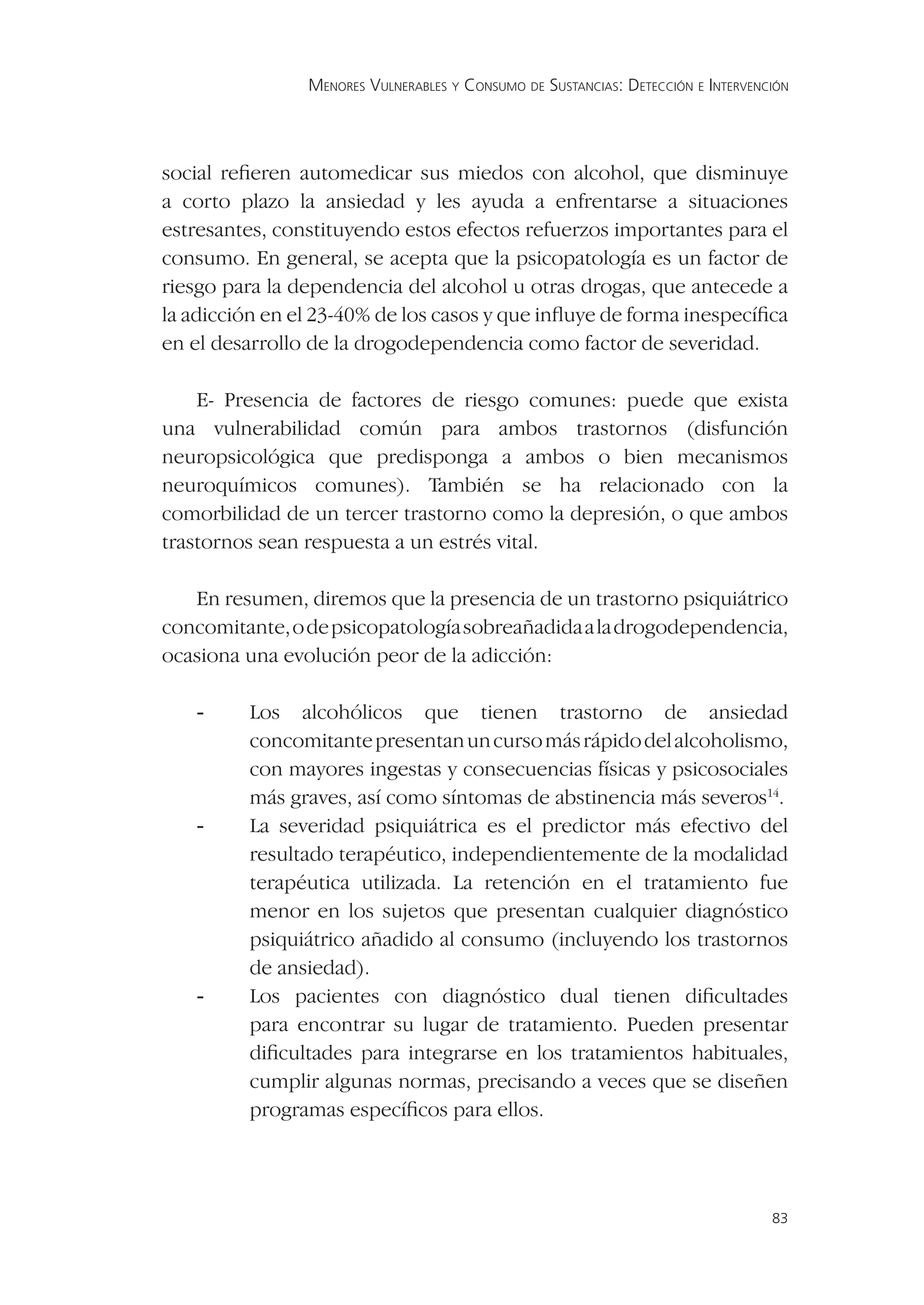 MENORES VULNERABLES Y CONSUMO DE SUSTANCIAS: DETECCIÓN E INTERVENCIÓN




social reﬁeren automedicar sus miedos con alcohol, que disminuye
a corto plazo la ansiedad y les ayuda a enfrentarse a situaciones
estresantes, constituyendo estos efectos refuerzos importantes para el
consumo. En general, se acepta que la psicopatología es un factor de
riesgo para la dependencia del alcohol u otras drogas, que antecede a
la adicción en el 23-40% de los casos y que inﬂuye de forma inespecíﬁca
en el desarrollo de la drogodependencia como factor de severidad.

    E- Presencia de factores de riesgo comunes: puede que exista
una vulnerabilidad común para ambos trastornos (disfunción
neuropsicológica que predisponga a ambos o bien mecanismos
neuroquímicos comunes). También se ha relacionado con la
comorbilidad de un tercer trastorno como la depresión, o que ambos
trastornos sean respuesta a un estrés vital.

   En resumen, diremos que la presencia de un trastorno psiquiátrico
concomitante, o de psicopatología sobreañadida a la drogodependencia,
ocasiona una evolución peor de la adicción:

   -     Los alcohólicos que tienen trastorno de ansiedad
         concomitante presentan un curso más rápido del alcoholismo,
         con mayores ingestas y consecuencias físicas y psicosociales
         más graves, así como síntomas de abstinencia más severos14.
   -     La severidad psiquiátrica es el predictor más efectivo del
         resultado terapéutico, independientemente de la modalidad
         terapéutica utilizada. La retención en el tratamiento fue
         menor en los sujetos que presentan cualquier diagnóstico
         psiquiátrico añadido al consumo (incluyendo los trastornos
         de ansiedad).
   -     Los pacientes con diagnóstico dual tienen diﬁcultades
         para encontrar su lugar de tratamiento. Pueden presentar
         diﬁcultades para integrarse en los tratamientos habituales,
         cumplir algunas normas, precisando a veces que se diseñen
         programas especíﬁcos para ellos.




                                                                                  83
 