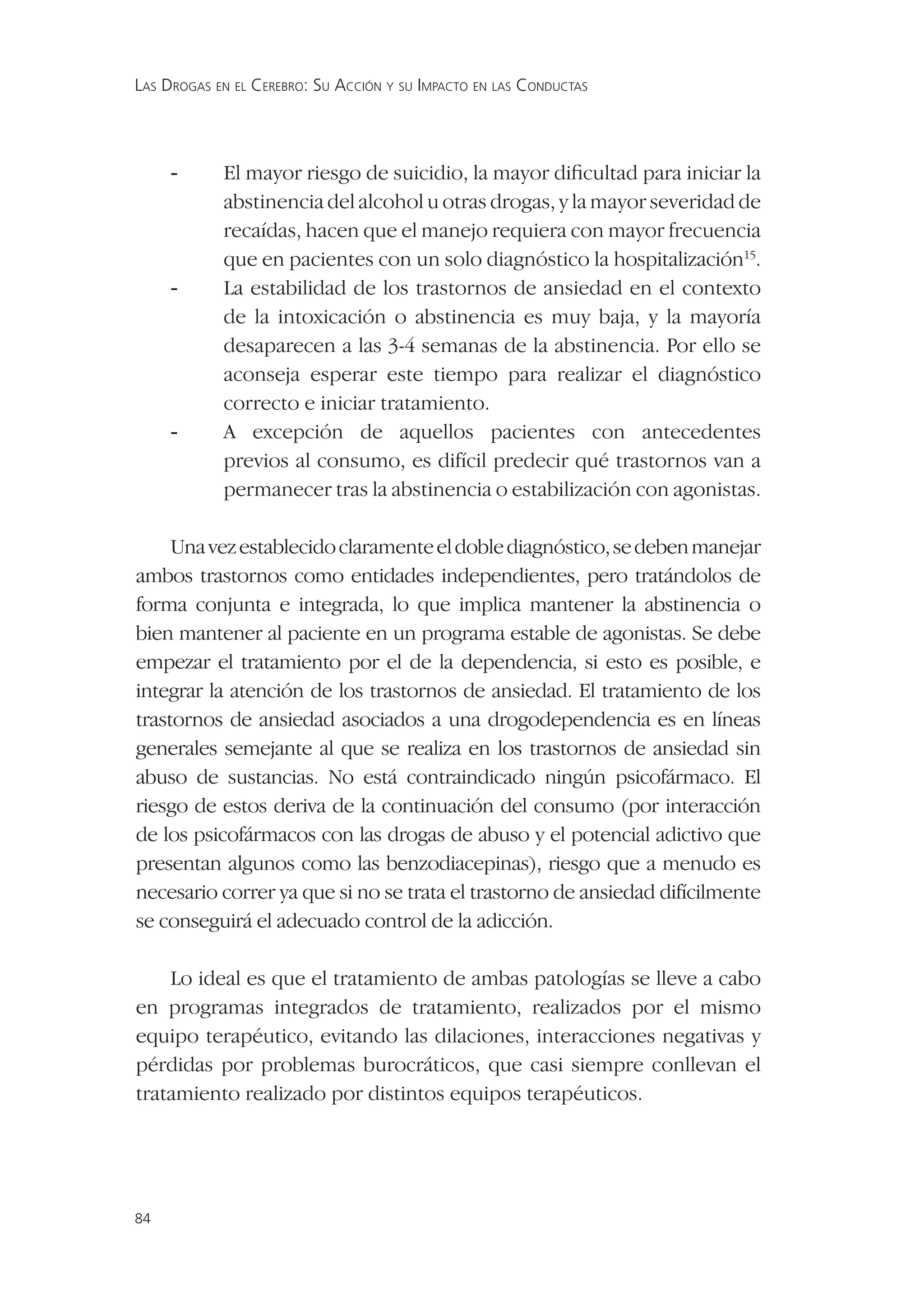 LAS DROGAS EN EL CEREBRO: SU ACCIÓN Y SU IMPACTO EN LAS CONDUCTAS




     -      El mayor riesgo de suicidio, la mayor diﬁcultad para iniciar la
            abstinencia del alcohol u otras drogas, y la mayor severidad de
            recaídas, hacen que el manejo requiera con mayor frecuencia
            que en pacientes con un solo diagnóstico la hospitalización15.
     -      La estabilidad de los trastornos de ansiedad en el contexto
            de la intoxicación o abstinencia es muy baja, y la mayoría
            desaparecen a las 3-4 semanas de la abstinencia. Por ello se
            aconseja esperar este tiempo para realizar el diagnóstico
            correcto e iniciar tratamiento.
     -      A excepción de aquellos pacientes con antecedentes
            previos al consumo, es difícil predecir qué trastornos van a
            permanecer tras la abstinencia o estabilización con agonistas.

     Una vez establecido claramente el doble diagnóstico, se deben manejar
ambos trastornos como entidades independientes, pero tratándolos de
forma conjunta e integrada, lo que implica mantener la abstinencia o
bien mantener al paciente en un programa estable de agonistas. Se debe
empezar el tratamiento por el de la dependencia, si esto es posible, e
integrar la atención de los trastornos de ansiedad. El tratamiento de los
trastornos de ansiedad asociados a una drogodependencia es en líneas
generales semejante al que se realiza en los trastornos de ansiedad sin
abuso de sustancias. No está contraindicado ningún psicofármaco. El
riesgo de estos deriva de la continuación del consumo (por interacción
de los psicofármacos con las drogas de abuso y el potencial adictivo que
presentan algunos como las benzodiacepinas), riesgo que a menudo es
necesario correr ya que si no se trata el trastorno de ansiedad difícilmente
se conseguirá el adecuado control de la adicción.

    Lo ideal es que el tratamiento de ambas patologías se lleve a cabo
en programas integrados de tratamiento, realizados por el mismo
equipo terapéutico, evitando las dilaciones, interacciones negativas y
pérdidas por problemas burocráticos, que casi siempre conllevan el
tratamiento realizado por distintos equipos terapéuticos.




84
 