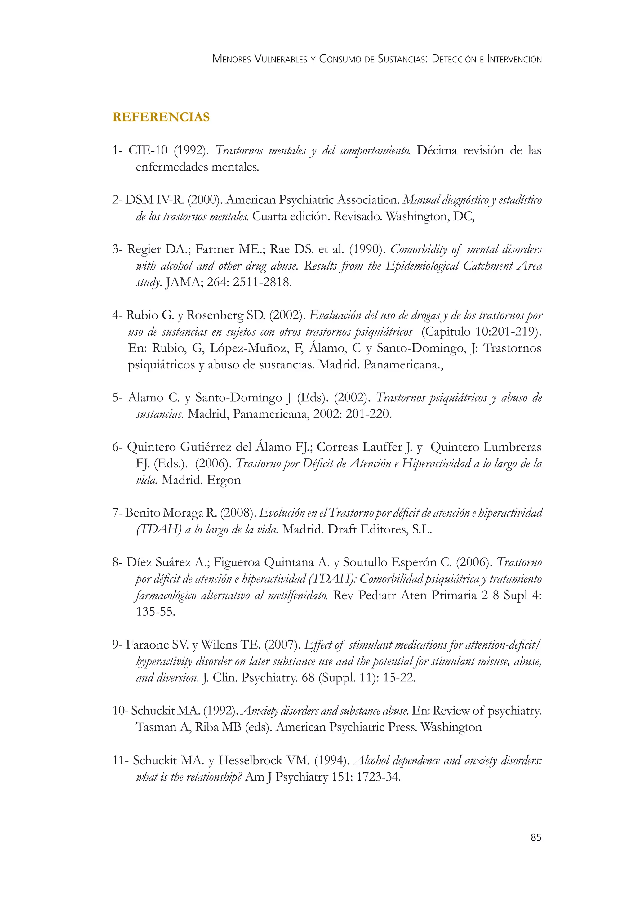 MENORES VULNERABLES Y CONSUMO DE SUSTANCIAS: DETECCIÓN E INTERVENCIÓN



REFERENCIAS

1- CIE-10 (1992). Trastornos mentales y del comportamiento. Décima revisión de las
    enfermedades mentales.

2- DSM IV-R. (2000). American Psychiatric Association. Manual diagnóstico y estadístico
    de los trastornos mentales. Cuarta edición. Revisado. Washington, DC,

3- Regier DA.; Farmer ME.; Rae DS. et al. (1990). Comorbidity of mental disorders
    with alcohol and other drug abuse. Results from the Epidemiological Catchment Area
    study. JAMA; 264: 2511-2818.

4- Rubio G. y Rosenberg SD. (2002). Evaluación del uso de drogas y de los trastornos por
   uso de sustancias en sujetos con otros trastornos psiquiátricos (Capitulo 10:201-219).
   En: Rubio, G, López-Muñoz, F, Álamo, C y Santo-Domingo, J: Trastornos
   psiquiátricos y abuso de sustancias. Madrid. Panamericana.,

5- Alamo C. y Santo-Domingo J (Eds). (2002). Trastornos psiquiátricos y abuso de
    sustancias. Madrid, Panamericana, 2002: 201-220.

6- Quintero Gutiérrez del Álamo FJ.; Correas Lauffer J. y Quintero Lumbreras
    FJ. (Eds.). (2006). Trastorno por Déﬁcit de Atención e Hiperactividad a lo largo de la
    vida. Madrid. Ergon

7- Benito Moraga R. (2008). Evolución en el Trastorno por déﬁcit de atención e hiperactividad
    (TDAH) a lo largo de la vida. Madrid. Draft Editores, S.L.

8- Díez Suárez A.; Figueroa Quintana A. y Soutullo Esperón C. (2006). Trastorno
    por déﬁcit de atención e hiperactividad (TDAH): Comorbilidad psiquiátrica y tratamiento
    farmacológico alternativo al metilfenidato. Rev Pediatr Aten Primaria 2 8 Supl 4:
    135-55.

9- Faraone SV. y Wilens TE. (2007). Effect of stimulant medications for attention-deﬁcit/
    hyperactivity disorder on later substance use and the potential for stimulant misuse, abuse,
    and diversion. J. Clin. Psychiatry. 68 (Suppl. 11): 15-22.

10- Schuckit MA. (1992). Anxiety disorders and substance abuse. En: Review of psychiatry.
     Tasman A, Riba MB (eds). American Psychiatric Press. Washington

11- Schuckit MA. y Hesselbrock VM. (1994). Alcohol dependence and anxiety disorders:
    what is the relationship? Am J Psychiatry 151: 1723-34.



                                                                                             85
 