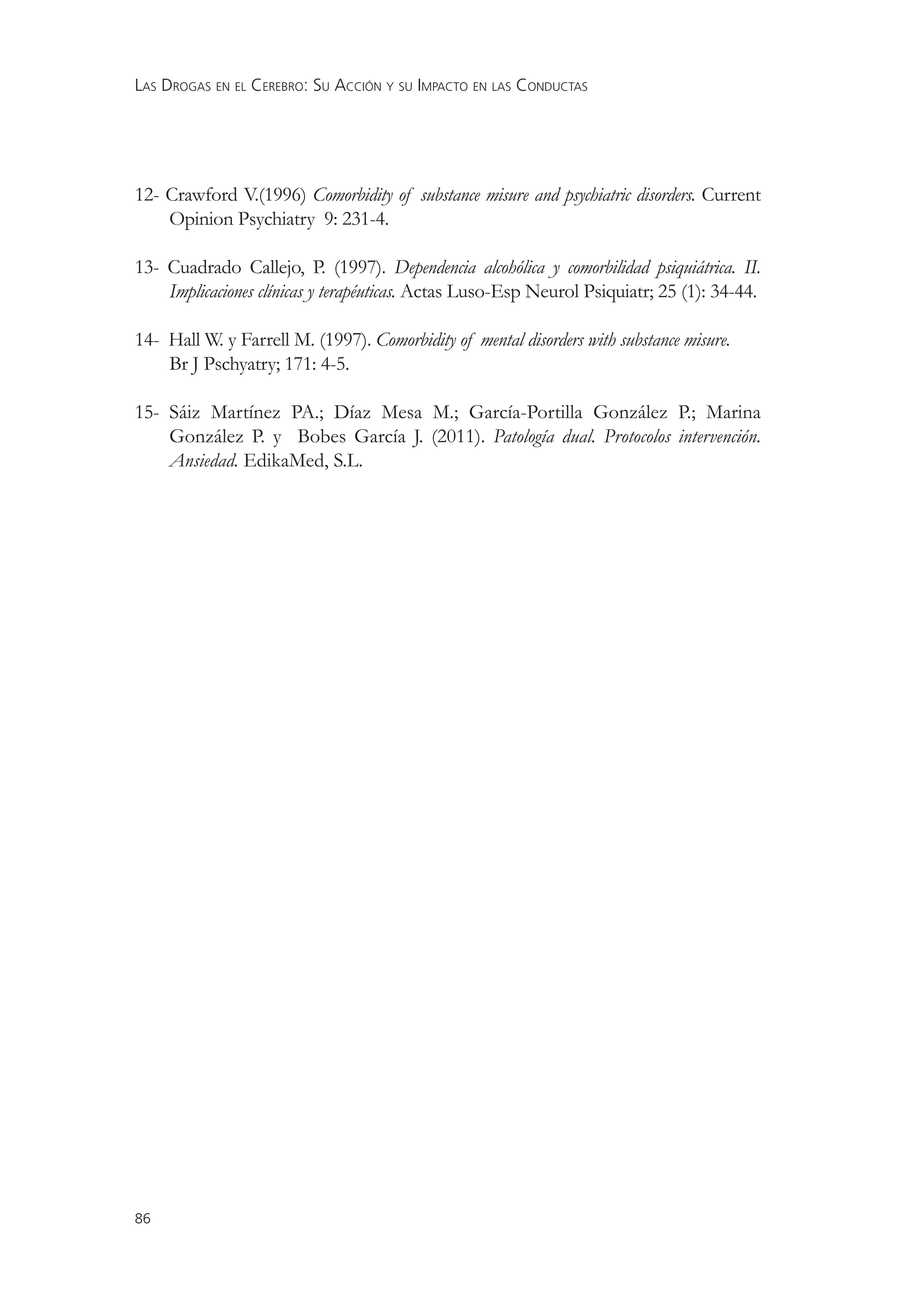 LAS DROGAS EN EL CEREBRO: SU ACCIÓN Y SU IMPACTO EN LAS CONDUCTAS




12- Crawford V.(1996) Comorbidity of substance misure and psychiatric disorders. Current
    Opinion Psychiatry 9: 231-4.

13- Cuadrado Callejo, P. (1997). Dependencia alcohólica y comorbilidad psiquiátrica. II.
    Implicaciones clínicas y terapéuticas. Actas Luso-Esp Neurol Psiquiatr; 25 (1): 34-44.

14- Hall W. y Farrell M. (1997). Comorbidity of mental disorders with substance misure.
    Br J Pschyatry; 171: 4-5.

15- Sáiz Martínez PA.; Díaz Mesa M.; García-Portilla González P.; Marina
    González P. y Bobes García J. (2011). Patología dual. Protocolos intervención.
    Ansiedad. EdikaMed, S.L.




86
 