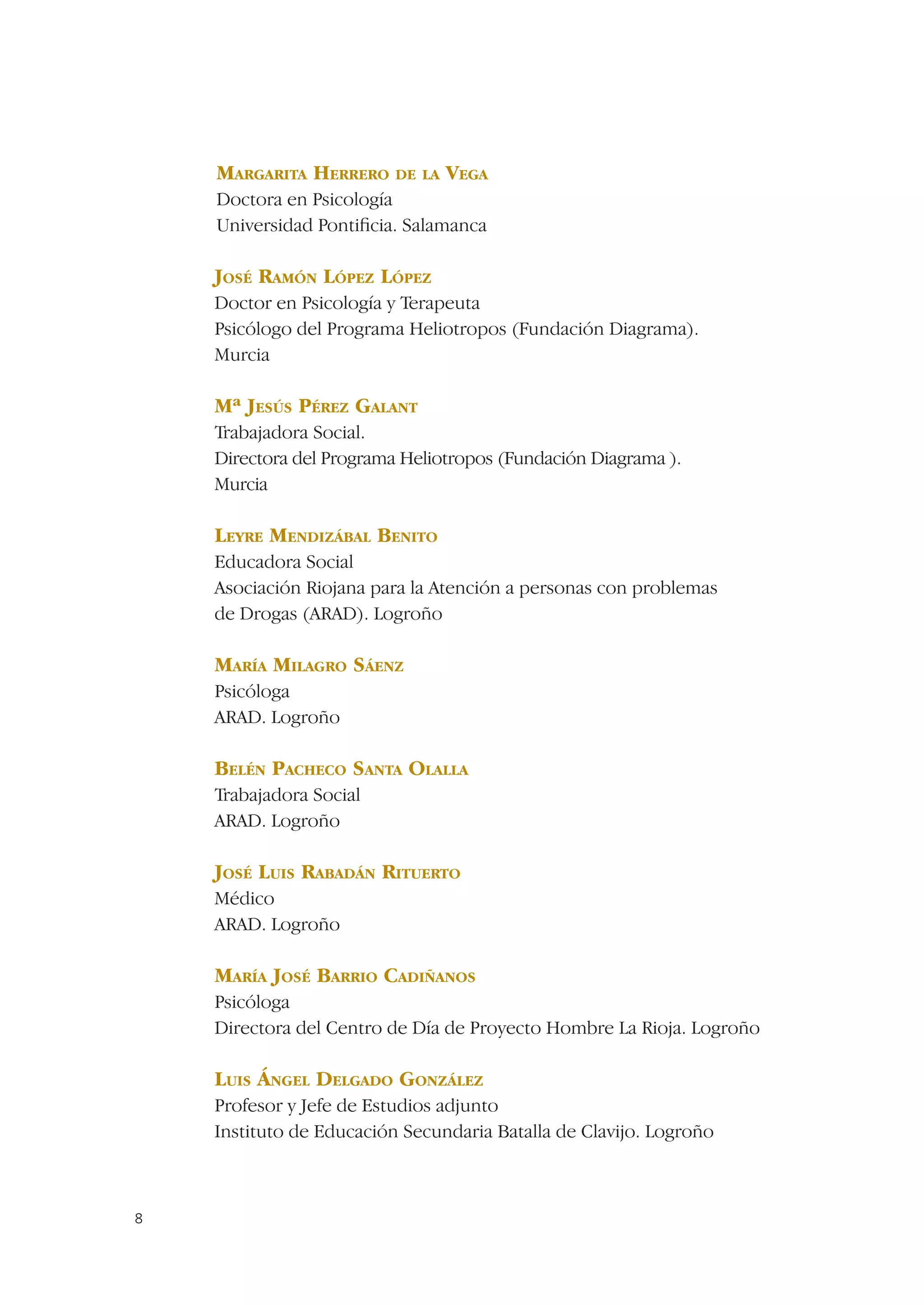 MARGARITA HERRERO DE LA VEGA
    Doctora en Psicología
    Universidad Pontiﬁcia. Salamanca

    JOSÉ RAMÓN LÓPEZ LÓPEZ
    Doctor en Psicología y Terapeuta
    Psicólogo del Programa Heliotropos (Fundación Diagrama).
    Murcia

    Mª JESÚS PÉREZ GALANT
    Trabajadora Social.
    Directora del Programa Heliotropos (Fundación Diagrama ).
    Murcia

    LEYRE MENDIZÁBAL BENITO
    Educadora Social
    Asociación Riojana para la Atención a personas con problemas
    de Drogas (ARAD). Logroño

    MARÍA MILAGRO SÁENZ
    Psicóloga
    ARAD. Logroño

    BELÉN PACHECO SANTA OLALLA
    Trabajadora Social
    ARAD. Logroño

    JOSÉ LUIS RABADÁN RITUERTO
    Médico
    ARAD. Logroño

    MARÍA JOSÉ BARRIO CADIÑANOS
    Psicóloga
    Directora del Centro de Día de Proyecto Hombre La Rioja. Logroño

    LUIS ÁNGEL DELGADO GONZÁLEZ
    Profesor y Jefe de Estudios adjunto
    Instituto de Educación Secundaria Batalla de Clavijo. Logroño



8
 