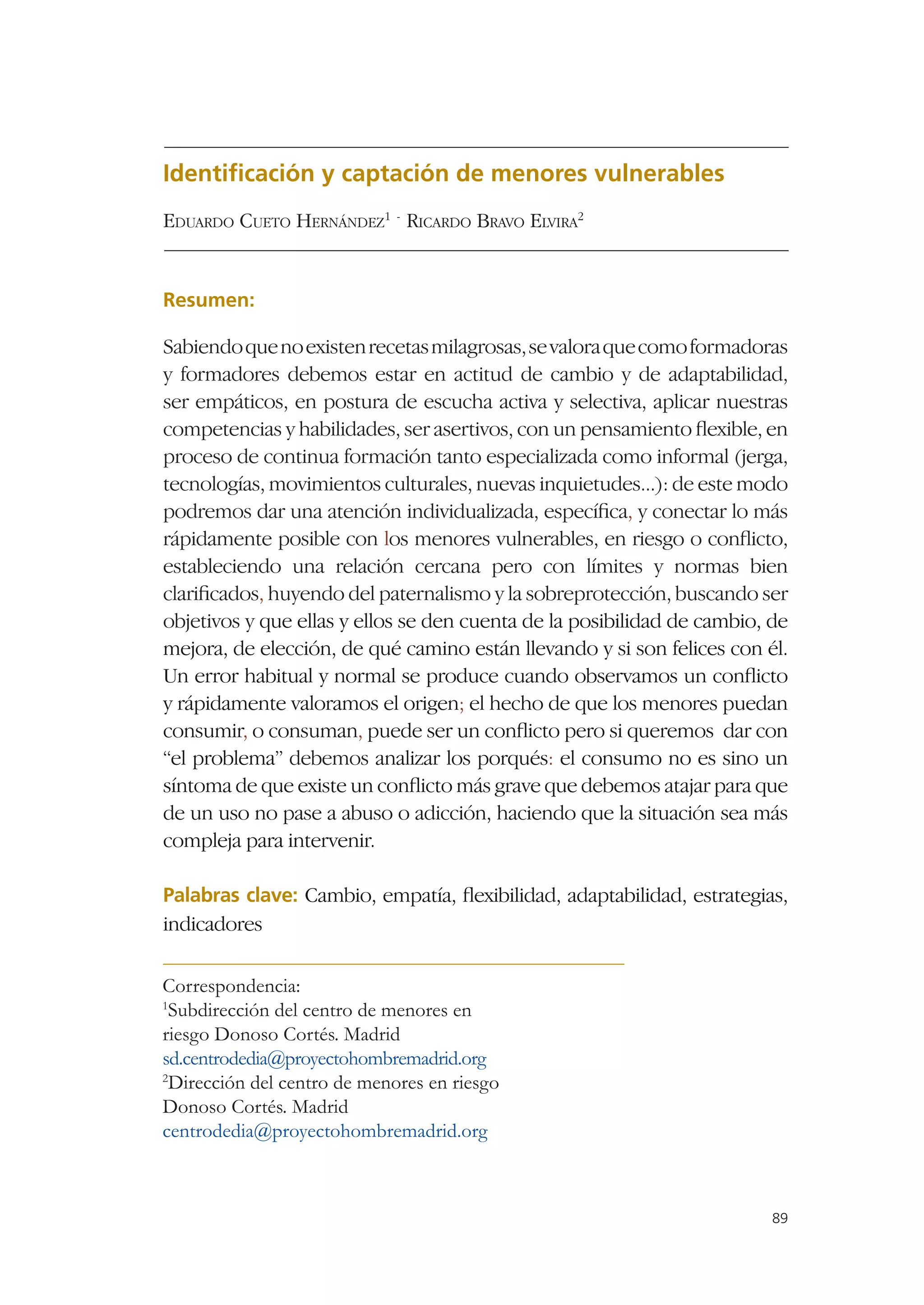 Identiﬁcación y captación de menores vulnerables
EDUARDO CUETO HERNÁNDEZ1 - RICARDO BRAVO ELVIRA2


Resumen:

Sabiendo que no existen recetas milagrosas, se valora que como formadoras
y formadores debemos estar en actitud de cambio y de adaptabilidad,
ser empáticos, en postura de escucha activa y selectiva, aplicar nuestras
competencias y habilidades, ser asertivos, con un pensamiento ﬂexible, en
proceso de continua formación tanto especializada como informal (jerga,
tecnologías, movimientos culturales, nuevas inquietudes...): de este modo
podremos dar una atención individualizada, especíﬁca, y conectar lo más
rápidamente posible con los menores vulnerables, en riesgo o conﬂicto,
estableciendo una relación cercana pero con límites y normas bien
clariﬁcados, huyendo del paternalismo y la sobreprotección, buscando ser
objetivos y que ellas y ellos se den cuenta de la posibilidad de cambio, de
mejora, de elección, de qué camino están llevando y si son felices con él.
Un error habitual y normal se produce cuando observamos un conﬂicto
y rápidamente valoramos el origen; el hecho de que los menores puedan
consumir, o consuman, puede ser un conﬂicto pero si queremos dar con
“el problema” debemos analizar los porqués: el consumo no es sino un
síntoma de que existe un conﬂicto más grave que debemos atajar para que
de un uso no pase a abuso o adicción, haciendo que la situación sea más
compleja para intervenir.

Palabras clave: Cambio, empatía, ﬂexibilidad, adaptabilidad, estrategias,
indicadores

Correspondencia:
1
 Subdirección del centro de menores en
riesgo Donoso Cortés. Madrid
sd.centrodedia@proyectohombremadrid.org
2
 Dirección del centro de menores en riesgo
Donoso Cortés. Madrid
centrodedia@proyectohombremadrid.org



                                                                         89
 