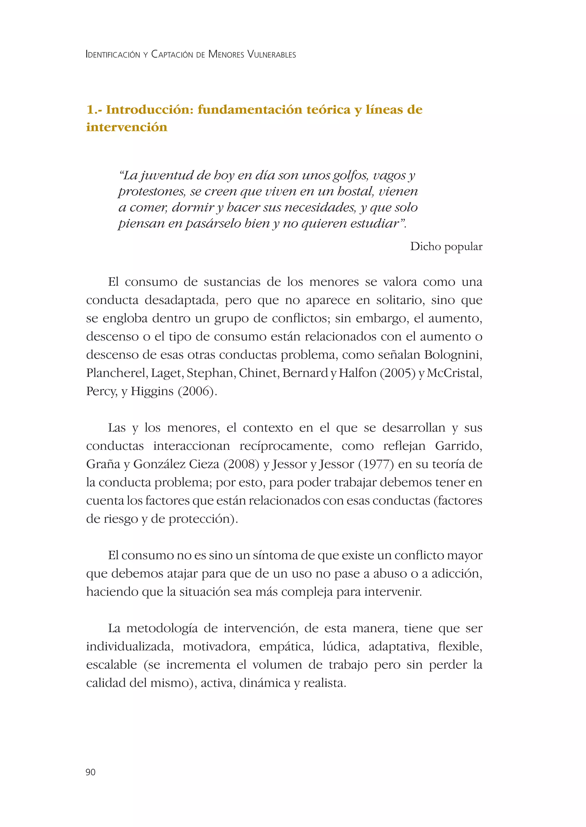 IDENTIFICACIÓN Y CAPTACIÓN DE MENORES VULNERABLES




1.- Introducción: fundamentación teórica y líneas de
intervención


       “La juventud de hoy en día son unos golfos, vagos y
       protestones, se creen que viven en un hostal, vienen
       a comer, dormir y hacer sus necesidades, y que solo
       piensan en pasárselo bien y no quieren estudiar”.
                                                          Dicho popular

    El consumo de sustancias de los menores se valora como una
conducta desadaptada, pero que no aparece en solitario, sino que
se engloba dentro un grupo de conﬂictos; sin embargo, el aumento,
descenso o el tipo de consumo están relacionados con el aumento o
descenso de esas otras conductas problema, como señalan Bolognini,
Plancherel, Laget, Stephan, Chinet, Bernard y Halfon (2005) y McCristal,
Percy, y Higgins (2006).

    Las y los menores, el contexto en el que se desarrollan y sus
conductas interaccionan recíprocamente, como reﬂejan Garrido,
Graña y González Cieza (2008) y Jessor y Jessor (1977) en su teoría de
la conducta problema; por esto, para poder trabajar debemos tener en
cuenta los factores que están relacionados con esas conductas (factores
de riesgo y de protección).

    El consumo no es sino un síntoma de que existe un conﬂicto mayor
que debemos atajar para que de un uso no pase a abuso o a adicción,
haciendo que la situación sea más compleja para intervenir.

    La metodología de intervención, de esta manera, tiene que ser
individualizada, motivadora, empática, lúdica, adaptativa, ﬂexible,
escalable (se incrementa el volumen de trabajo pero sin perder la
calidad del mismo), activa, dinámica y realista.




90
 