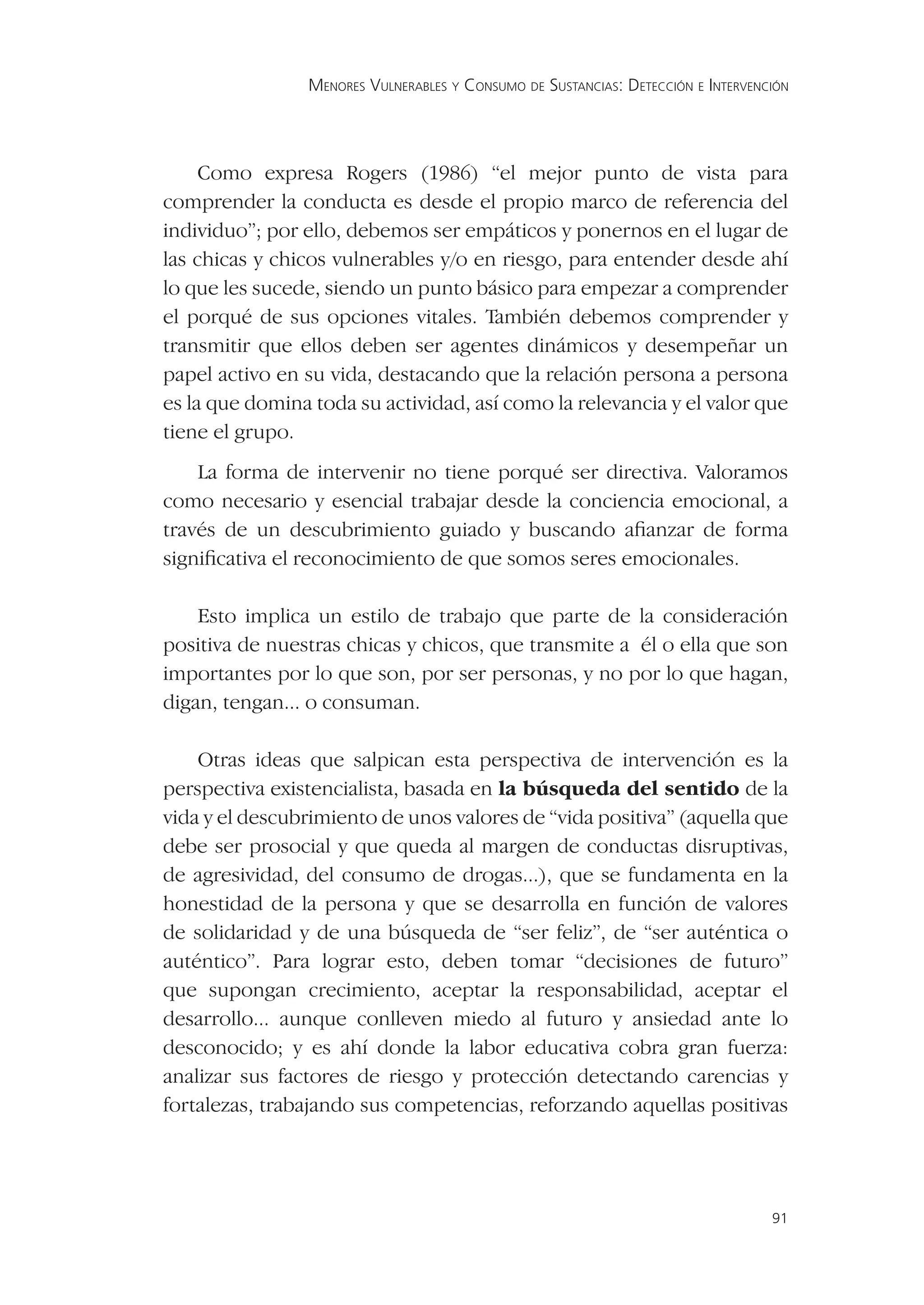 MENORES VULNERABLES Y CONSUMO DE SUSTANCIAS: DETECCIÓN E INTERVENCIÓN




     Como expresa Rogers (1986) “el mejor punto de vista para
comprender la conducta es desde el propio marco de referencia del
individuo”; por ello, debemos ser empáticos y ponernos en el lugar de
las chicas y chicos vulnerables y/o en riesgo, para entender desde ahí
lo que les sucede, siendo un punto básico para empezar a comprender
el porqué de sus opciones vitales. También debemos comprender y
transmitir que ellos deben ser agentes dinámicos y desempeñar un
papel activo en su vida, destacando que la relación persona a persona
es la que domina toda su actividad, así como la relevancia y el valor que
tiene el grupo.
    La forma de intervenir no tiene porqué ser directiva. Valoramos
como necesario y esencial trabajar desde la conciencia emocional, a
través de un descubrimiento guiado y buscando aﬁanzar de forma
signiﬁcativa el reconocimiento de que somos seres emocionales.

    Esto implica un estilo de trabajo que parte de la consideración
positiva de nuestras chicas y chicos, que transmite a él o ella que son
importantes por lo que son, por ser personas, y no por lo que hagan,
digan, tengan... o consuman.

    Otras ideas que salpican esta perspectiva de intervención es la
perspectiva existencialista, basada en la búsqueda del sentido de la
vida y el descubrimiento de unos valores de “vida positiva” (aquella que
debe ser prosocial y que queda al margen de conductas disruptivas,
de agresividad, del consumo de drogas...), que se fundamenta en la
honestidad de la persona y que se desarrolla en función de valores
de solidaridad y de una búsqueda de “ser feliz”, de “ser auténtica o
auténtico”. Para lograr esto, deben tomar “decisiones de futuro”
que supongan crecimiento, aceptar la responsabilidad, aceptar el
desarrollo... aunque conlleven miedo al futuro y ansiedad ante lo
desconocido; y es ahí donde la labor educativa cobra gran fuerza:
analizar sus factores de riesgo y protección detectando carencias y
fortalezas, trabajando sus competencias, reforzando aquellas positivas




                                                                                  91
 