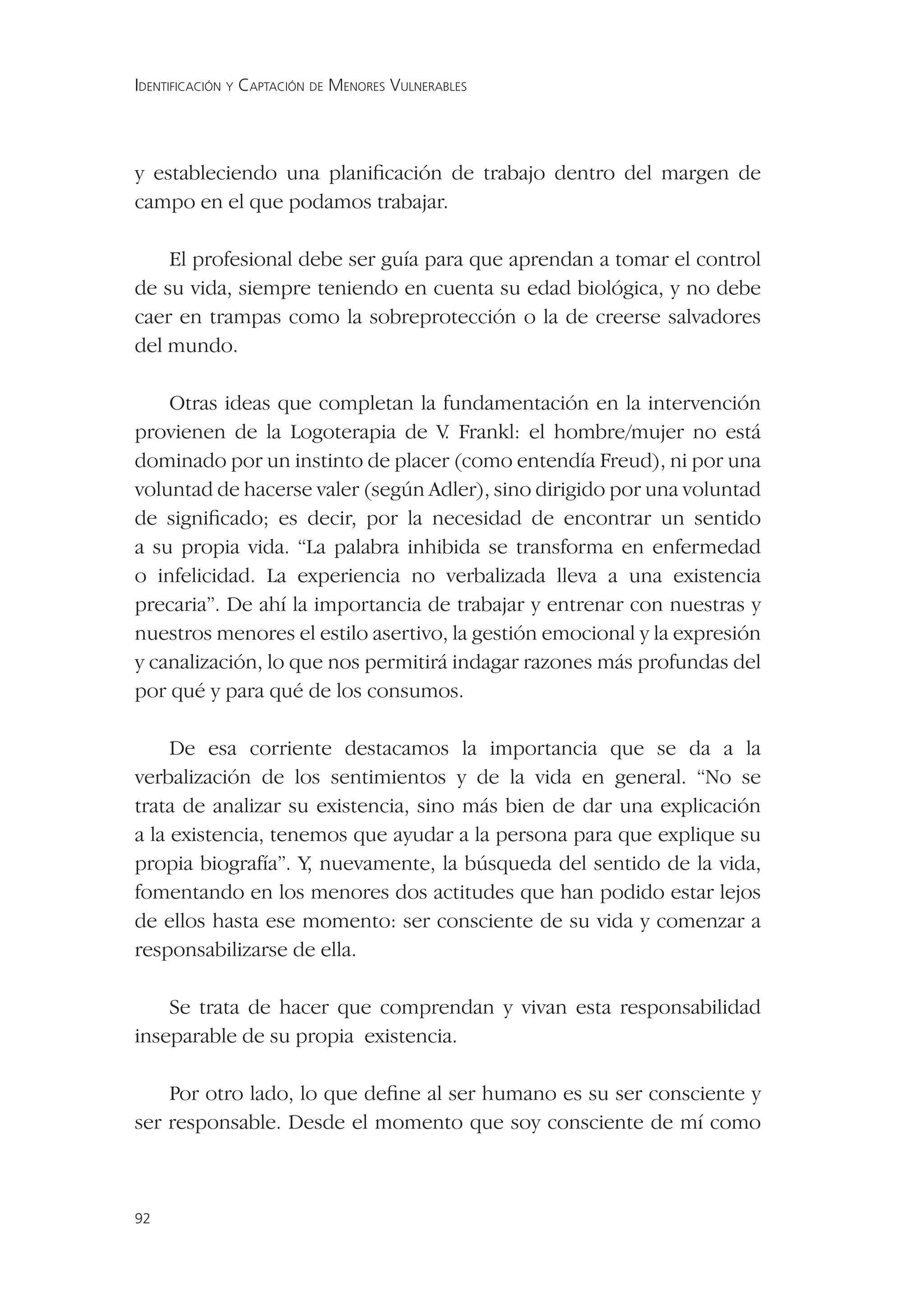 IDENTIFICACIÓN Y CAPTACIÓN DE MENORES VULNERABLES




y estableciendo una planiﬁcación de trabajo dentro del margen de
campo en el que podamos trabajar.

    El profesional debe ser guía para que aprendan a tomar el control
de su vida, siempre teniendo en cuenta su edad biológica, y no debe
caer en trampas como la sobreprotección o la de creerse salvadores
del mundo.

    Otras ideas que completan la fundamentación en la intervención
provienen de la Logoterapia de V Frankl: el hombre/mujer no está
                                    .
dominado por un instinto de placer (como entendía Freud), ni por una
voluntad de hacerse valer (según Adler), sino dirigido por una voluntad
de signiﬁcado; es decir, por la necesidad de encontrar un sentido
a su propia vida. “La palabra inhibida se transforma en enfermedad
o infelicidad. La experiencia no verbalizada lleva a una existencia
precaria”. De ahí la importancia de trabajar y entrenar con nuestras y
nuestros menores el estilo asertivo, la gestión emocional y la expresión
y canalización, lo que nos permitirá indagar razones más profundas del
por qué y para qué de los consumos.

     De esa corriente destacamos la importancia que se da a la
verbalización de los sentimientos y de la vida en general. “No se
trata de analizar su existencia, sino más bien de dar una explicación
a la existencia, tenemos que ayudar a la persona para que explique su
propia biografía”. Y, nuevamente, la búsqueda del sentido de la vida,
fomentando en los menores dos actitudes que han podido estar lejos
de ellos hasta ese momento: ser consciente de su vida y comenzar a
responsabilizarse de ella.

    Se trata de hacer que comprendan y vivan esta responsabilidad
inseparable de su propia existencia.

    Por otro lado, lo que deﬁne al ser humano es su ser consciente y
ser responsable. Desde el momento que soy consciente de mí como



92
 