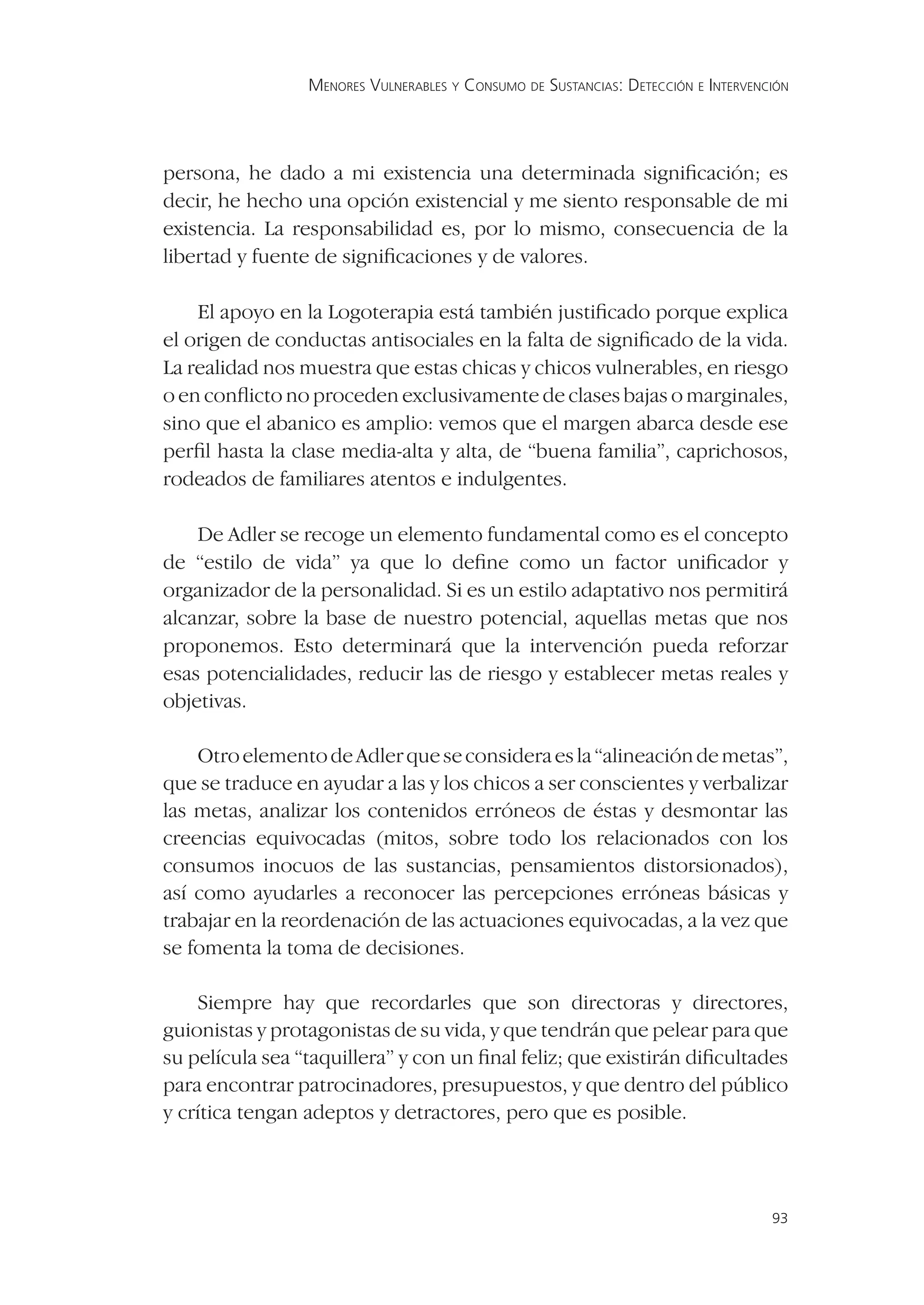 MENORES VULNERABLES Y CONSUMO DE SUSTANCIAS: DETECCIÓN E INTERVENCIÓN




persona, he dado a mi existencia una determinada signiﬁcación; es
decir, he hecho una opción existencial y me siento responsable de mi
existencia. La responsabilidad es, por lo mismo, consecuencia de la
libertad y fuente de signiﬁcaciones y de valores.

    El apoyo en la Logoterapia está también justiﬁcado porque explica
el origen de conductas antisociales en la falta de signiﬁcado de la vida.
La realidad nos muestra que estas chicas y chicos vulnerables, en riesgo
o en conﬂicto no proceden exclusivamente de clases bajas o marginales,
sino que el abanico es amplio: vemos que el margen abarca desde ese
perﬁl hasta la clase media-alta y alta, de “buena familia”, caprichosos,
rodeados de familiares atentos e indulgentes.

    De Adler se recoge un elemento fundamental como es el concepto
de “estilo de vida” ya que lo deﬁne como un factor uniﬁcador y
organizador de la personalidad. Si es un estilo adaptativo nos permitirá
alcanzar, sobre la base de nuestro potencial, aquellas metas que nos
proponemos. Esto determinará que la intervención pueda reforzar
esas potencialidades, reducir las de riesgo y establecer metas reales y
objetivas.

    Otro elemento de Adler que se considera es la “alineación de metas”,
que se traduce en ayudar a las y los chicos a ser conscientes y verbalizar
las metas, analizar los contenidos erróneos de éstas y desmontar las
creencias equivocadas (mitos, sobre todo los relacionados con los
consumos inocuos de las sustancias, pensamientos distorsionados),
así como ayudarles a reconocer las percepciones erróneas básicas y
trabajar en la reordenación de las actuaciones equivocadas, a la vez que
se fomenta la toma de decisiones.

    Siempre hay que recordarles que son directoras y directores,
guionistas y protagonistas de su vida, y que tendrán que pelear para que
su película sea “taquillera” y con un ﬁnal feliz; que existirán diﬁcultades
para encontrar patrocinadores, presupuestos, y que dentro del público
y crítica tengan adeptos y detractores, pero que es posible.



                                                                                   93
 
