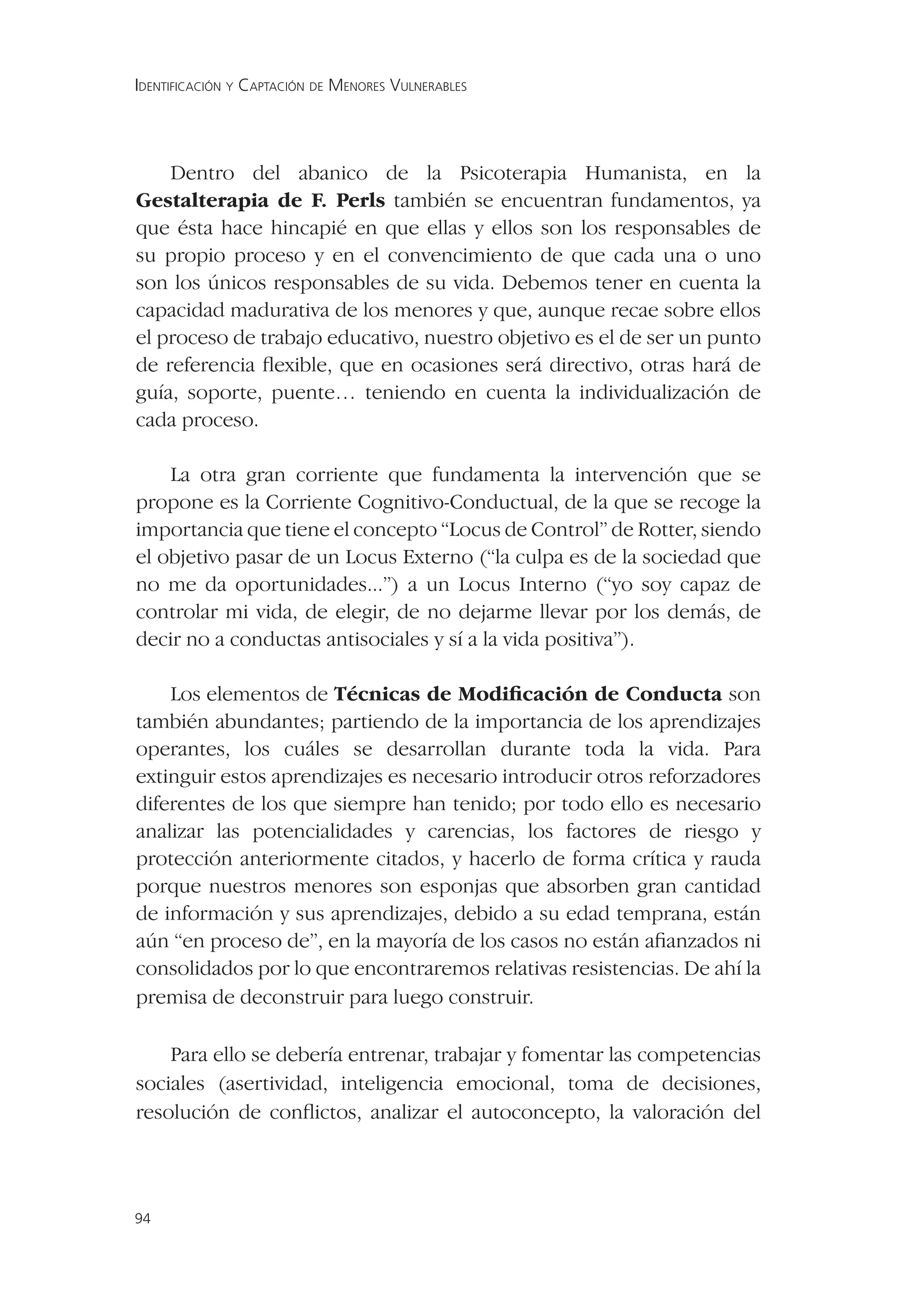 IDENTIFICACIÓN Y CAPTACIÓN DE MENORES VULNERABLES




    Dentro del abanico de la Psicoterapia Humanista, en la
Gestalterapia de F. Perls también se encuentran fundamentos, ya
que ésta hace hincapié en que ellas y ellos son los responsables de
su propio proceso y en el convencimiento de que cada una o uno
son los únicos responsables de su vida. Debemos tener en cuenta la
capacidad madurativa de los menores y que, aunque recae sobre ellos
el proceso de trabajo educativo, nuestro objetivo es el de ser un punto
de referencia ﬂexible, que en ocasiones será directivo, otras hará de
guía, soporte, puente… teniendo en cuenta la individualización de
cada proceso.

    La otra gran corriente que fundamenta la intervención que se
propone es la Corriente Cognitivo-Conductual, de la que se recoge la
importancia que tiene el concepto “Locus de Control” de Rotter, siendo
el objetivo pasar de un Locus Externo (“la culpa es de la sociedad que
no me da oportunidades...”) a un Locus Interno (“yo soy capaz de
controlar mi vida, de elegir, de no dejarme llevar por los demás, de
decir no a conductas antisociales y sí a la vida positiva”).

    Los elementos de Técnicas de Modiﬁcación de Conducta son
también abundantes; partiendo de la importancia de los aprendizajes
operantes, los cuáles se desarrollan durante toda la vida. Para
extinguir estos aprendizajes es necesario introducir otros reforzadores
diferentes de los que siempre han tenido; por todo ello es necesario
analizar las potencialidades y carencias, los factores de riesgo y
protección anteriormente citados, y hacerlo de forma crítica y rauda
porque nuestros menores son esponjas que absorben gran cantidad
de información y sus aprendizajes, debido a su edad temprana, están
aún “en proceso de”, en la mayoría de los casos no están aﬁanzados ni
consolidados por lo que encontraremos relativas resistencias. De ahí la
premisa de deconstruir para luego construir.

    Para ello se debería entrenar, trabajar y fomentar las competencias
sociales (asertividad, inteligencia emocional, toma de decisiones,
resolución de conﬂictos, analizar el autoconcepto, la valoración del



94
 