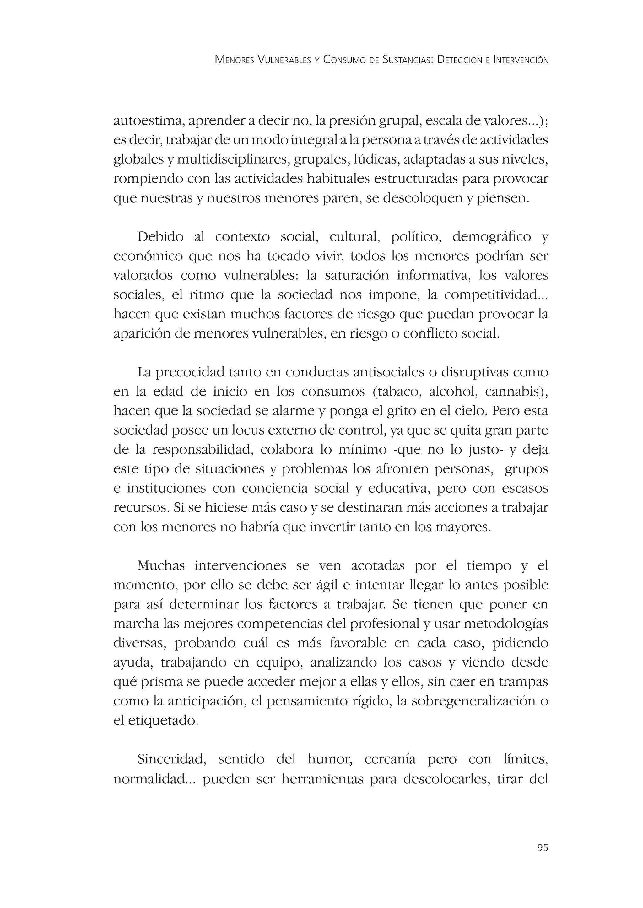 MENORES VULNERABLES Y CONSUMO DE SUSTANCIAS: DETECCIÓN E INTERVENCIÓN




autoestima, aprender a decir no, la presión grupal, escala de valores...);
es decir, trabajar de un modo integral a la persona a través de actividades
globales y multidisciplinares, grupales, lúdicas, adaptadas a sus niveles,
rompiendo con las actividades habituales estructuradas para provocar
que nuestras y nuestros menores paren, se descoloquen y piensen.

    Debido al contexto social, cultural, político, demográﬁco y
económico que nos ha tocado vivir, todos los menores podrían ser
valorados como vulnerables: la saturación informativa, los valores
sociales, el ritmo que la sociedad nos impone, la competitividad...
hacen que existan muchos factores de riesgo que puedan provocar la
aparición de menores vulnerables, en riesgo o conﬂicto social.

    La precocidad tanto en conductas antisociales o disruptivas como
en la edad de inicio en los consumos (tabaco, alcohol, cannabis),
hacen que la sociedad se alarme y ponga el grito en el cielo. Pero esta
sociedad posee un locus externo de control, ya que se quita gran parte
de la responsabilidad, colabora lo mínimo -que no lo justo- y deja
este tipo de situaciones y problemas los afronten personas, grupos
e instituciones con conciencia social y educativa, pero con escasos
recursos. Si se hiciese más caso y se destinaran más acciones a trabajar
con los menores no habría que invertir tanto en los mayores.

    Muchas intervenciones se ven acotadas por el tiempo y el
momento, por ello se debe ser ágil e intentar llegar lo antes posible
para así determinar los factores a trabajar. Se tienen que poner en
marcha las mejores competencias del profesional y usar metodologías
diversas, probando cuál es más favorable en cada caso, pidiendo
ayuda, trabajando en equipo, analizando los casos y viendo desde
qué prisma se puede acceder mejor a ellas y ellos, sin caer en trampas
como la anticipación, el pensamiento rígido, la sobregeneralización o
el etiquetado.

   Sinceridad, sentido del humor, cercanía pero con límites,
normalidad... pueden ser herramientas para descolocarles, tirar del



                                                                                   95
 