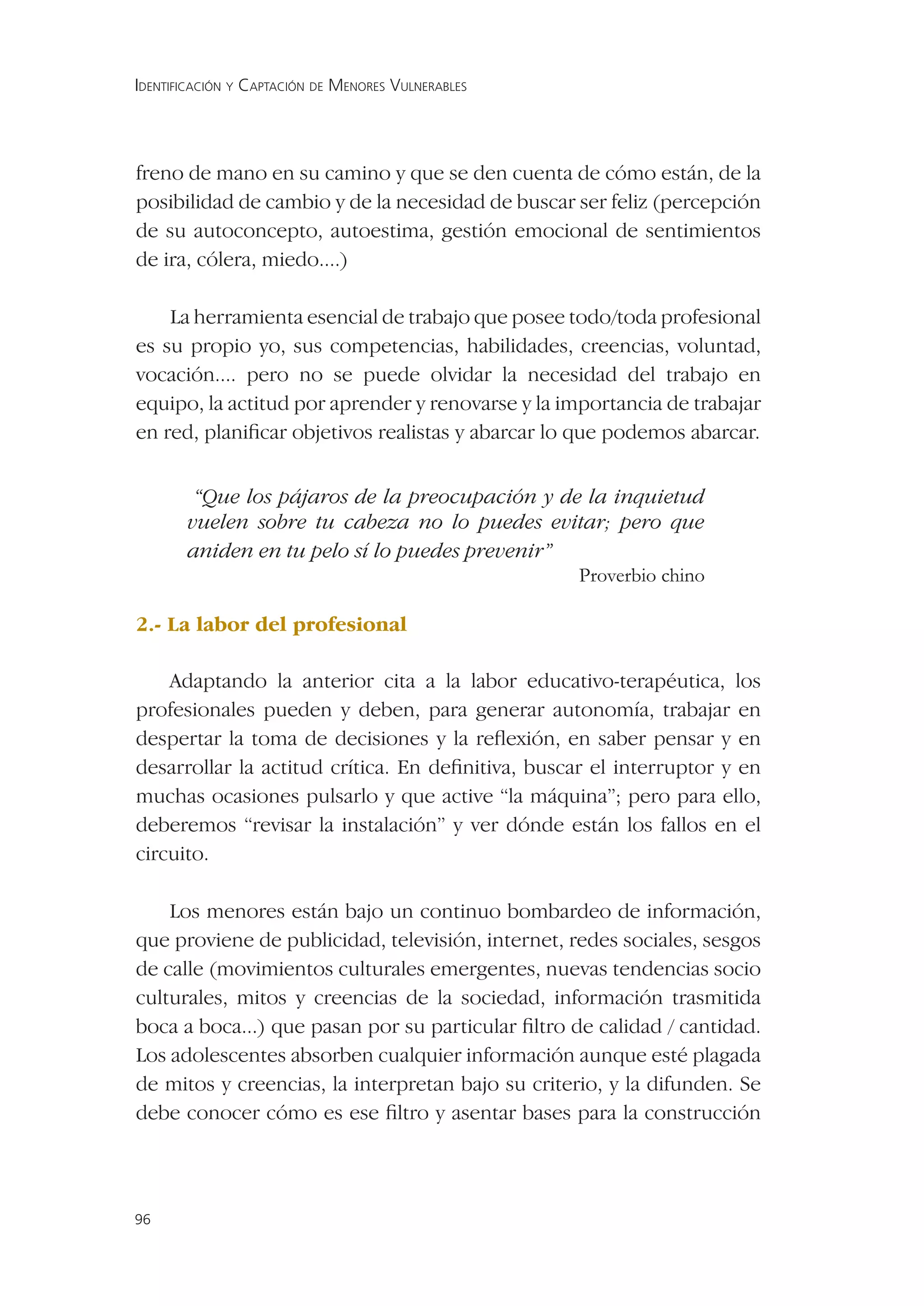 IDENTIFICACIÓN Y CAPTACIÓN DE MENORES VULNERABLES




freno de mano en su camino y que se den cuenta de cómo están, de la
posibilidad de cambio y de la necesidad de buscar ser feliz (percepción
de su autoconcepto, autoestima, gestión emocional de sentimientos
de ira, cólera, miedo....)

    La herramienta esencial de trabajo que posee todo/toda profesional
es su propio yo, sus competencias, habilidades, creencias, voluntad,
vocación.... pero no se puede olvidar la necesidad del trabajo en
equipo, la actitud por aprender y renovarse y la importancia de trabajar
en red, planiﬁcar objetivos realistas y abarcar lo que podemos abarcar.


        “Que los pájaros de la preocupación y de la inquietud
       vuelen sobre tu cabeza no lo puedes evitar; pero que
       aniden en tu pelo sí lo puedes prevenir”
                                                Proverbio chino

2.- La labor del profesional

    Adaptando la anterior cita a la labor educativo-terapéutica, los
profesionales pueden y deben, para generar autonomía, trabajar en
despertar la toma de decisiones y la reﬂexión, en saber pensar y en
desarrollar la actitud crítica. En deﬁnitiva, buscar el interruptor y en
muchas ocasiones pulsarlo y que active “la máquina”; pero para ello,
deberemos “revisar la instalación” y ver dónde están los fallos en el
circuito.

    Los menores están bajo un continuo bombardeo de información,
que proviene de publicidad, televisión, internet, redes sociales, sesgos
de calle (movimientos culturales emergentes, nuevas tendencias socio
culturales, mitos y creencias de la sociedad, información trasmitida
boca a boca...) que pasan por su particular ﬁltro de calidad / cantidad.
Los adolescentes absorben cualquier información aunque esté plagada
de mitos y creencias, la interpretan bajo su criterio, y la difunden. Se
debe conocer cómo es ese ﬁltro y asentar bases para la construcción



96
 