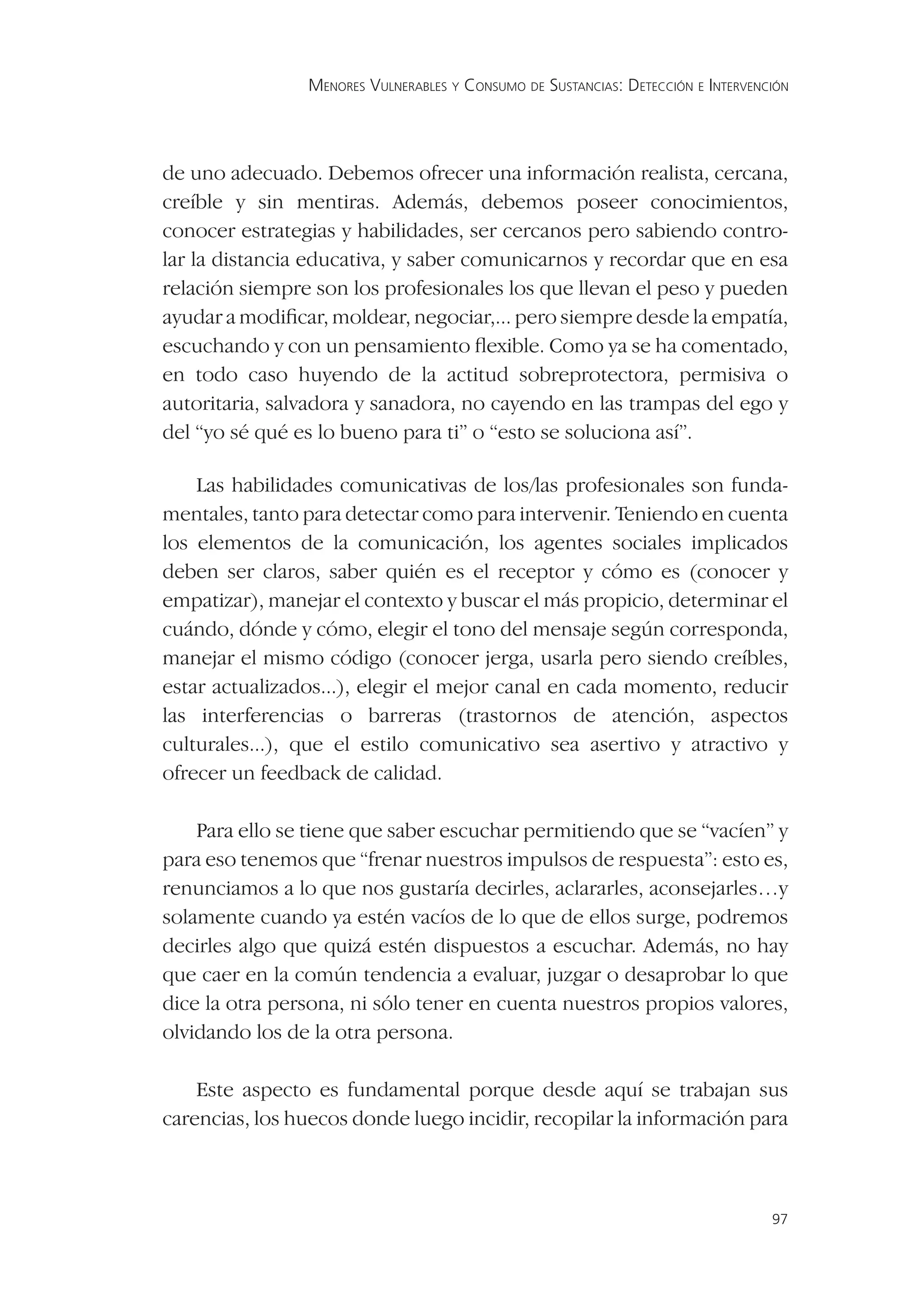 MENORES VULNERABLES Y CONSUMO DE SUSTANCIAS: DETECCIÓN E INTERVENCIÓN




de uno adecuado. Debemos ofrecer una información realista, cercana,
creíble y sin mentiras. Además, debemos poseer conocimientos,
conocer estrategias y habilidades, ser cercanos pero sabiendo contro-
lar la distancia educativa, y saber comunicarnos y recordar que en esa
relación siempre son los profesionales los que llevan el peso y pueden
ayudar a modiﬁcar, moldear, negociar,... pero siempre desde la empatía,
escuchando y con un pensamiento ﬂexible. Como ya se ha comentado,
en todo caso huyendo de la actitud sobreprotectora, permisiva o
autoritaria, salvadora y sanadora, no cayendo en las trampas del ego y
del “yo sé qué es lo bueno para ti” o “esto se soluciona así”.

    Las habilidades comunicativas de los/las profesionales son funda-
mentales, tanto para detectar como para intervenir. Teniendo en cuenta
los elementos de la comunicación, los agentes sociales implicados
deben ser claros, saber quién es el receptor y cómo es (conocer y
empatizar), manejar el contexto y buscar el más propicio, determinar el
cuándo, dónde y cómo, elegir el tono del mensaje según corresponda,
manejar el mismo código (conocer jerga, usarla pero siendo creíbles,
estar actualizados...), elegir el mejor canal en cada momento, reducir
las interferencias o barreras (trastornos de atención, aspectos
culturales...), que el estilo comunicativo sea asertivo y atractivo y
ofrecer un feedback de calidad.

    Para ello se tiene que saber escuchar permitiendo que se “vacíen” y
para eso tenemos que “frenar nuestros impulsos de respuesta”: esto es,
renunciamos a lo que nos gustaría decirles, aclararles, aconsejarles…y
solamente cuando ya estén vacíos de lo que de ellos surge, podremos
decirles algo que quizá estén dispuestos a escuchar. Además, no hay
que caer en la común tendencia a evaluar, juzgar o desaprobar lo que
dice la otra persona, ni sólo tener en cuenta nuestros propios valores,
olvidando los de la otra persona.

    Este aspecto es fundamental porque desde aquí se trabajan sus
carencias, los huecos donde luego incidir, recopilar la información para



                                                                                  97
 