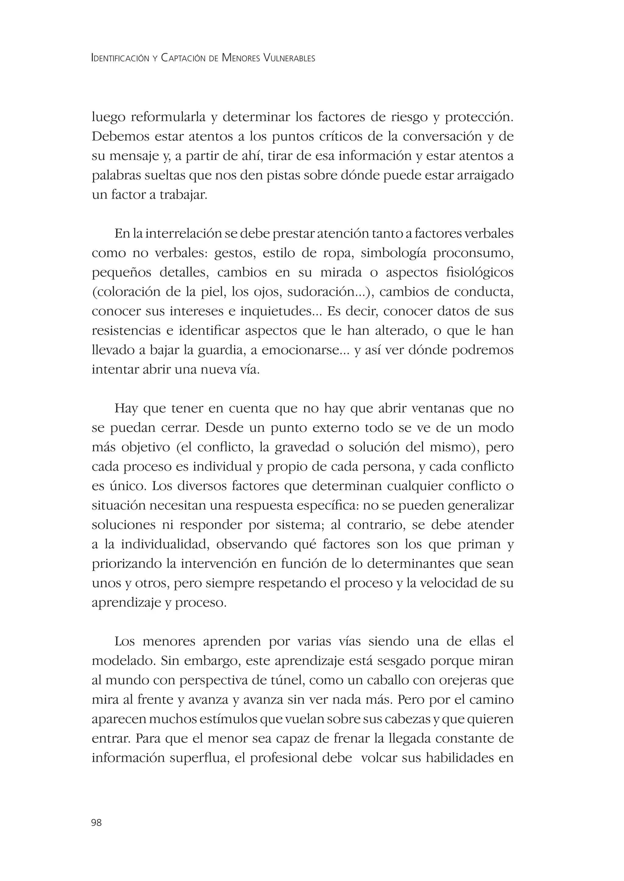 IDENTIFICACIÓN Y CAPTACIÓN DE MENORES VULNERABLES




luego reformularla y determinar los factores de riesgo y protección.
Debemos estar atentos a los puntos críticos de la conversación y de
su mensaje y, a partir de ahí, tirar de esa información y estar atentos a
palabras sueltas que nos den pistas sobre dónde puede estar arraigado
un factor a trabajar.

    En la interrelación se debe prestar atención tanto a factores verbales
como no verbales: gestos, estilo de ropa, simbología proconsumo,
pequeños detalles, cambios en su mirada o aspectos ﬁsiológicos
(coloración de la piel, los ojos, sudoración...), cambios de conducta,
conocer sus intereses e inquietudes... Es decir, conocer datos de sus
resistencias e identiﬁcar aspectos que le han alterado, o que le han
llevado a bajar la guardia, a emocionarse... y así ver dónde podremos
intentar abrir una nueva vía.

    Hay que tener en cuenta que no hay que abrir ventanas que no
se puedan cerrar. Desde un punto externo todo se ve de un modo
más objetivo (el conﬂicto, la gravedad o solución del mismo), pero
cada proceso es individual y propio de cada persona, y cada conﬂicto
es único. Los diversos factores que determinan cualquier conﬂicto o
situación necesitan una respuesta especíﬁca: no se pueden generalizar
soluciones ni responder por sistema; al contrario, se debe atender
a la individualidad, observando qué factores son los que priman y
priorizando la intervención en función de lo determinantes que sean
unos y otros, pero siempre respetando el proceso y la velocidad de su
aprendizaje y proceso.

    Los menores aprenden por varias vías siendo una de ellas el
modelado. Sin embargo, este aprendizaje está sesgado porque miran
al mundo con perspectiva de túnel, como un caballo con orejeras que
mira al frente y avanza y avanza sin ver nada más. Pero por el camino
aparecen muchos estímulos que vuelan sobre sus cabezas y que quieren
entrar. Para que el menor sea capaz de frenar la llegada constante de
información superﬂua, el profesional debe volcar sus habilidades en



98
 
