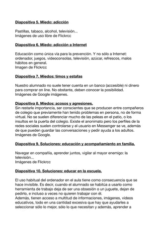 Diapositiva 5. Miedo: adicción

Pastillas, tabaco, alcohol, televisión...
Imágenes de uso libre de Flickrcc

Diapositiva 6. Miedo: adicción a Internet

Educación como única vía para la prevención. Y no sólo a Internet:
ordenador, juegos, videoconsolas, televisión, azúcar, refrescos, malos
hábitos en general.
Imagen de Flickrcc

Diapositiva 7. Miedos: timos y estafas

Nuestro alumnado no suele tener cuenta en un banco (accesible) ni dinero
para comprar on line. No obstante, deben conocer la posibilidad.
Imágenes de Google imágenes.

Diapositiva 8. Miedos: acosos y agresiones.
Sin restarle importancia, ser conscientes que se producen entre compañeros
de colegio que previamente han tenido problemas en persona, no de forma
virtual. No se suelen diferenciar mucho de las peleas en el patio, o los
insultos en la puerta del colegio. Existe el anonimato pero los perfles de la
redes sociales suelen controlarse y el usuario en Messenger se ve, además
de que pueden guardar las conversaciones y pedir ayuda a los adultos.
Imágenes de Google.

Diapositiva 9. Soluciones: educación y acompañamiento en familia.

Navegar en compañía, aprender juntos, vigilar al mayor enemigo: la
televisión...
Imágenes de Flickrcc

Diapositiva 10. Soluciones: educar en la escuela.

El uso habitual del ordenador en el aula tiene como consecuencia que se
hace invisible. Es decir, cuando el alumnado se habitúa a usarlo como
herramienta de trabajo deja de ser una obsesión o un juguete, dejan de
pedirlo, e incluso a veces no quieren trabajar con él.
Además, tienen acceso a multitud de informaciones, imágenes, vídeos
educativos, todo en una cantidad excesiva que hay que ayudarles a
seleccionar sólo lo mejor, sólo lo que necesitan y además, aprender a
 