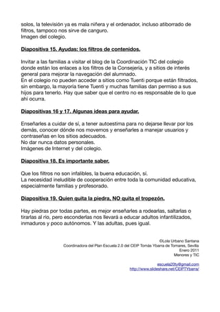 solos, la televisión ya es mala niñera y el ordenador, incluso atiborrado de
fltros, tampoco nos sirve de canguro.
Imagen del colegio.

Diapositiva 15. Ayudas: los fltros de contenidos.

Invitar a las familias a visitar el blog de la Coordinación TIC del colegio
donde están los enlaces a los fltros de la Consejería, y a sitios de interés
general para mejorar la navegación del alumnado.
En el colegio no pueden acceder a sitios como Tuenti porque están fltrados,
sin embargo, la mayoría tiene Tuenti y muchas familias dan permiso a sus
hijos para tenerlo. Hay que saber que el centro no es responsable de lo que
ahí ocurra.

Diapositivas 16 y 17. Algunas ideas para ayudar.

Enseñarles a cuidar de sí, a tener autoestima para no dejarse llevar por los
demás, conocer dónde nos movemos y enseñarles a manejar usuarios y
contraseñas en los sitios adecuados.
No dar nunca datos personales.
Imágenes de Internet y del colegio.

Diapositiva 18. Es importante saber.

Que los fltros no son infalibles, la buena educación, sí.
La necesidad ineludible de cooperación entre toda la comunidad educativa,
especialmente familias y profesorado.

Diapositiva 19. Quien quita la piedra, NO quita el tropezón.

Hay piedras por todas partes, es mejor enseñarles a rodearlas, saltarlas o
tirarlas al río, pero esconderlas nos llevará a educar adultos infantilizados,
inmaduros y poco autónomos. Y las adultas, pues igual.


                                                                       ©Lola Urbano Santana
                   Coordinadora del Plan Escuela 2.0 del CEIP Tomás Ybarra de Tomares, Sevilla
                                                                                  Enero 2011
                                                                                Menores y TIC

                                                                       escuela20ty@gmail.com
                                                       http://www.slideshare.net/CEIPTYbarra/
 