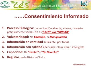 ……Consentimiento Informado
1. Proceso Dialógico: comunicación abierta, sincera, honesta,
prácticamente verbal. No es “LEER” y/o “FIRMAR”
2. Voluntariedad: No Coacción, ni Manipulación
3. Información en cantidad suficiente, por todos
4. Información con calidad adecuada: Clara, veraz, inteligible
5. Capacidad: De “Hecho” y “De Derecho”
6. Registro: en la Historia Clínica
ninamartínez
 