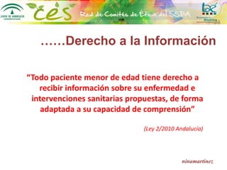 ……Derecho a la Información
“Todo paciente menor de edad tiene derecho a
recibir información sobre su enfermedad e
intervenciones sanitarias propuestas, de forma
adaptada a su capacidad de comprensión”
(Ley 2/2010 Andalucía)
ninamartínez
 