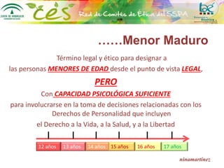 ……Menor Maduro
Término legal y ético para designar a
las personas MENORES DE EDAD desde el punto de vista LEGAL,
PERO
Con CAPACIDAD PSICOLÓGICA SUFICIENTE
para involucrarse en la toma de decisiones relacionadas con los
Derechos de Personalidad que incluyen
el Derecho a la Vida, a la Salud, y a la Libertad
ninamartínez
12 años 13 años 14 años 15 años 16 años 17 años
 