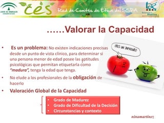 ……Valorar la Capacidad
• Es un problema: No existen indicaciones precisas
desde un punto de vista clínico, para determinar si
una persona menor de edad posee las aptitudes
psicológicas que permitan etiquetarla como
“madura”, tenga la edad que tenga.
• No elude a los profesionales de la obligación de
hacerlo
• Valoración Global de la Capacidad
ninamartínez
l
• Grado de Madurez
• Grado de Dificultad de la Decisión
• Circunstancias y contexto
 