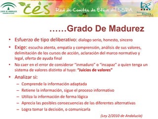 • Esfuerzo de tipo deliberativo: dialogo serio, honesto, sincero
• Exige: escucha atenta, empatía y comprensión, análisis de sus valores,
delimitación de los cursos de acción, aclaración del marco normativo y
legal, oferta de ayuda final
• No caer en el error de considerar “inmaduro” o “incapaz” a quien tenga un
sistema de valores distinto al tuyo: “Juicios de valores”
• Analizar si:
– Comprende la información adaptada
– Retiene la información, sigue el proceso informativo
– Utiliza la información de forma lógica
– Aprecia las posibles consecuencias de las diferentes alternativas
– Logra tomar la decisión, o comunicarla
(Ley 2/2010 de Andalucía)
……Grado De Madurez
 