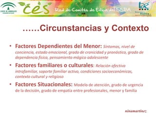 ninamartínez
• Factores Dependientes del Menor: Síntomas, nivel de
conciencia, estado emocional, grado de cronicidad y pronóstico, grado de
dependencia física, pensamiento mágico adolescente
• Factores familiares o culturales: Relación afectiva
intrafamiliar, soporte familiar activo, condiciones socioeconómicas,
contexto cultural y religioso
• Factores Situacionales: Modelo de atención, grado de urgencia
de la decisión, grado de empatía entre profesionales, menor y familia
……Circunstancias y Contexto
 