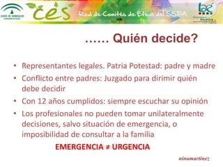 ninamartínez
• Representantes legales. Patria Potestad: padre y madre
• Conflicto entre padres: Juzgado para dirimir quién
debe decidir
• Con 12 años cumplidos: siempre escuchar su opinión
• Los profesionales no pueden tomar unilateralmente
decisiones, salvo situación de emergencia, o
imposibilidad de consultar a la familia
EMERGENCIA ≠ URGENCIA
…… Quién decide?
 
