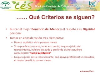 ninamartínez
• Buscar el mejor Beneficio del Menor y el respeto a su Dignidad
personal
• Tomar en consideración tres elementos:
– Deseos explícitos de la persona menor
– Si no puede expresarse, tener en cuenta, lo que a juicio del
representante, hubiera deseado y preferido si ahora pudiera
comunicarlo: “Juicio Sustitutivo”
– Lo que a juicio de su representante, con apoyo profesional se considera
el mayor beneficio para el menor
…… Qué Criterios se siguen?
 