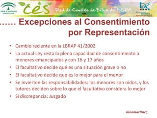 ninamartínez
• Cambio reciente en la LBRAP 41/2002
• La actual Ley resta la plena capacidad de consentimiento a
menores emancipados y con 16 y 17 años
• El facultativo decide qué es una situación grave o no
• El facultativo decide que es lo mejor para el menor
• Se invierten las responsabilidades: los menores son oídos, y los
tutores deciden sobre lo que el facultativo considera lo mejor
• Si discrepancia: Juzgado
…… Excepciones al Consentimiento
por Representación
 