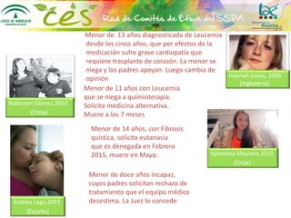 Menor de 13 años diagnosticada de Leucemia
desde los cinco años, que por efectos de la
medicación sufre grave cardiopatía que
requiere trasplante de corazón. La menor se
niega y los padres apoyan. Luego cambia de
opinión Hannah Jones, 2009
(Inglaterra)
Menor de 11 años con Leucemia
que se niega a quimioterapia.
Solicita medicina alternativa.
Muere a los 7 meses
Robinson Gómez,2010
(Chile)
Menor de 14 años, con Fibrosis
quística, solicita eutanasia
que es denegada en Febrero
2015, muere en Mayo. Valentina Maurera,2015
(Chile)
Menor de doce años incapaz,
cuyos padres solicitan rechazo de
tratamiento que el equipo médico
desestima. La Juez lo concedeAndrea Lago,2015
(España)
 