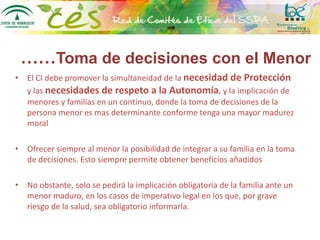 ……Toma de decisiones con el Menor
• El CI debe promover la simultaneidad de la necesidad de Protección
y las necesidades de respeto a la Autonomía, y la implicación de
menores y familias en un continuo, donde la toma de decisiones de la
persona menor es mas determinante conforme tenga una mayor madurez
moral
• Ofrecer siempre al menor la posibilidad de integrar a su familia en la toma
de decisiones. Esto siempre permite obtener beneficios añadidos
• No obstante, solo se pedirá la implicación obligatoria de la familia ante un
menor maduro, en los casos de imperativo legal en los que, por grave
riesgo de la salud, sea obligatorio informarla.
 