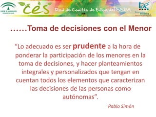 ……Toma de decisiones con el Menor
“Lo adecuado es ser prudente a la hora de
ponderar la participación de los menores en la
toma de decisiones, y hacer planteamientos
integrales y personalizados que tengan en
cuentan todos los elementos que caracterizan
las decisiones de las personas como
autónomas”.
Pablo Simón
 