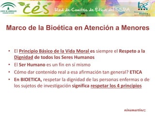 Marco de la Bioética en Atención a Menores
• El Principio Básico de la Vida Moral es siempre el Respeto a la
Dignidad de todos los Seres Humanos
• El Ser Humano es un fin en sí mismo
• Cómo dar contenido real a esa afirmación tan general? ETICA
• En BIOETICA, respetar la dignidad de las personas enfermas o de
los sujetos de investigación significa respetar los 4 principios
ninamartínez
 