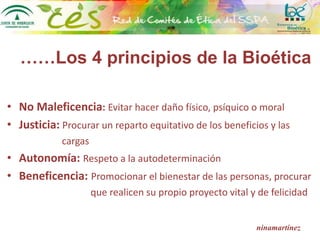 ……Los 4 principios de la Bioética
• No Maleficencia: Evitar hacer daño físico, psíquico o moral
• Justicia: Procurar un reparto equitativo de los beneficios y las
cargas
• Autonomía: Respeto a la autodeterminación
• Beneficencia: Promocionar el bienestar de las personas, procurar
que realicen su propio proyecto vital y de felicidad
ninamartínez
 