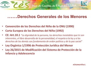 ……Derechos Generales de los Menores
• Convención de los Derechos del Niño de la ONU (1990)
• Carta Europea de los Derechos del Niño (1992)
• CE: Art.10.1 “La dignidad de la persona, los derechos inviolables que le son
inherentes, el libre desarrollo de la personalidad, el respeto a la ley y a los
derechos de los demás son fundamento de orden político y de la paz social”
• Ley Orgánica 1/1996 de Protección Jurídica del Menor
• Ley 26/2015 de Modificación del Sistema de Protección de la
Infancia y Adolescencia
ninamartínez
 