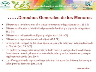 ……Derechos Generales de los Menores
• El Derecho a la vida y a no sufrir tratos inhumanos o degradantes (art. 15 CE)
• El Derecho al honor, a la intimidad personal y familiar y a la propia imagen (art.
18.1 CE)
• El Derecho a la libertad ideológica y religiosa (art.16.1 CE)
• El Derecho a la protección a la salud (art. 43.1 CE)
• La protección integral de los hijos, iguales éstos ante la ley con independencia de
su filiación (art. 39.2 CE)
• Los padres deben prestar asistencia de todo orden a los hijos habidos dentro o
fuera de matrimonio, durante su minoría de edad y en los demás casos en que
legalmente proceda (art. 39.3)
• Los niños gozarán de la protección prevista en los acuerdos internacionales que
velan por sus derechos (art. 39.4)
ninamartínez
 