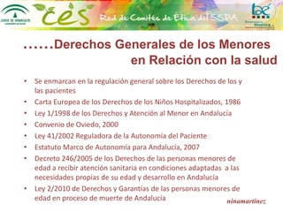 ……Derechos Generales de los Menores
en Relación con la salud
• Se enmarcan en la regulación general sobre los Derechos de los y
las pacientes
• Carta Europea de los Derechos de los Niños Hospitalizados, 1986
• Ley 1/1998 de los Derechos y Atención al Menor en Andalucía
• Convenio de Oviedo, 2000
• Ley 41/2002 Reguladora de la Autonomía del Paciente
• Estatuto Marco de Autonomía para Andalucía, 2007
• Decreto 246/2005 de los Derechos de las personas menores de
edad a recibir atención sanitaria en condiciones adaptadas a las
necesidades propias de su edad y desarrollo en Andalucía
• Ley 2/2010 de Derechos y Garantías de las personas menores de
edad en proceso de muerte de Andalucía ninamartínez
 